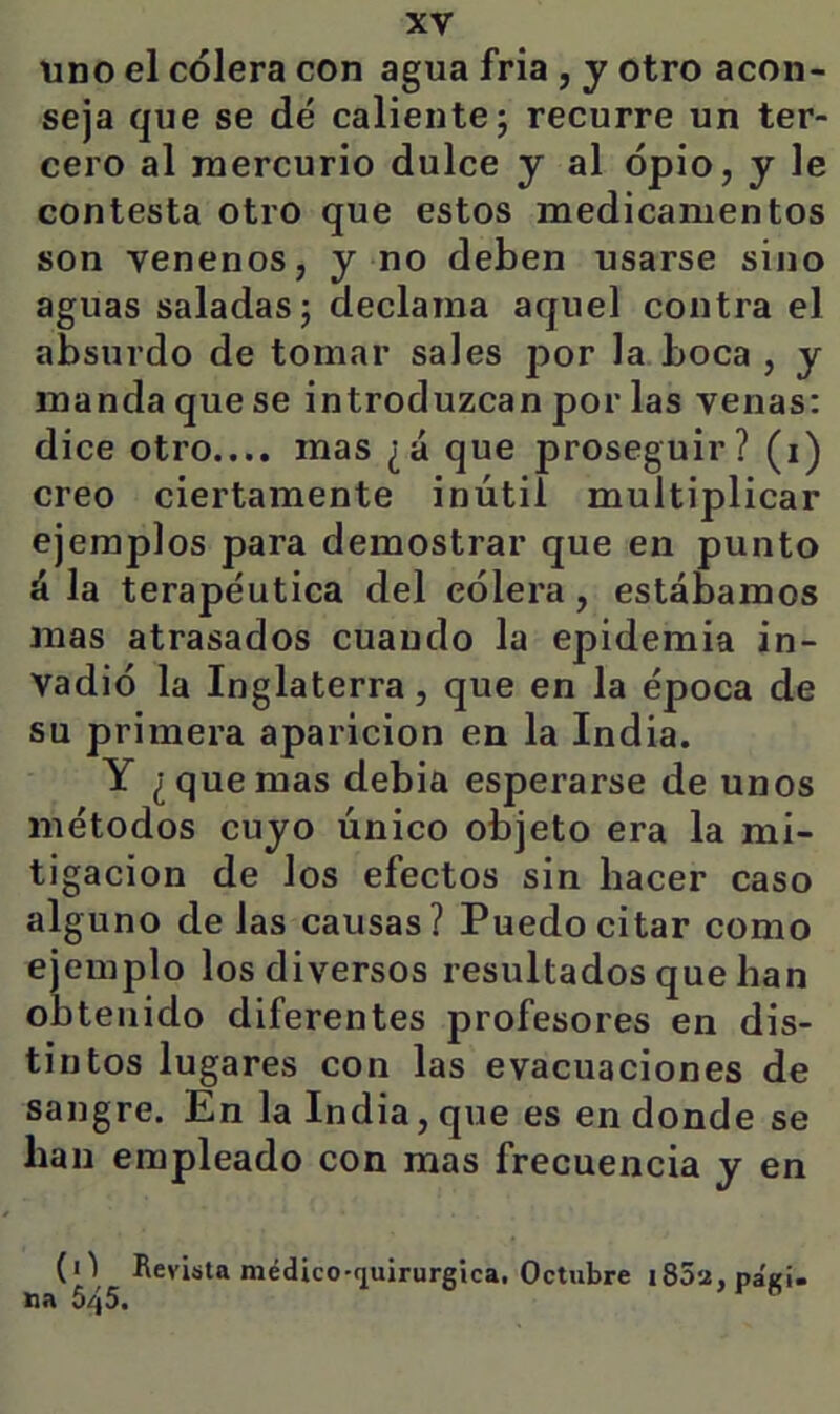 uno el cólera con agua fría , y otro acon- seja que se dé caliente; recurre un ter- cero al mercurio dulce y al opio, y le contesta otro que estos medicamentos son venenos, y no deben usarse sino aguas saladas; declama aquel contra el absurdo de tomar sales por la boca , y manda que se introduzcan por las venas: dice otro.... mas ¿á que proseguir? (i) creo ciertamente inútil multiplicar ejemplos para demostrar que en punto á la terapéutica del cólera, estábamos mas atrasados cuando la epidemia in- vadió la Inglaterra, que en la época de su primera aparición en la India. Y ¿quemas debia esperarse de unos métodos cuyo único objeto era la mi- tigación de los efectos sin hacer caso alguno de las causas? Puedo citar como ejemplo los diversos resultados que han obtenido diferentes profesores en dis- tintos lugares con las evacuaciones de sangre. En la India, que es en donde se han empleado con mas frecuencia y en (i^ I^evisla médico-fiuirurgica. Octubre i85a, na 645. pagi.