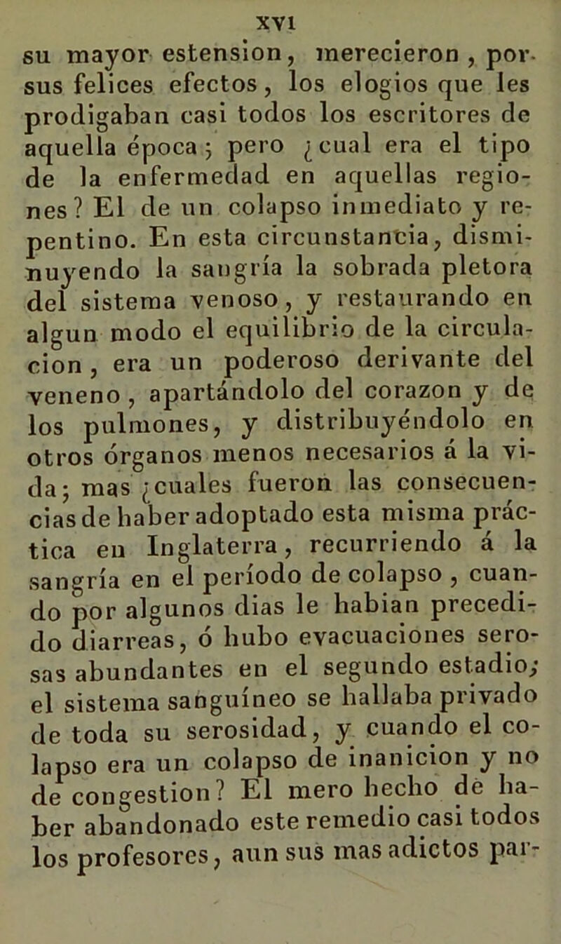 XYl SU mayor estensíon, merecieron , por- sus felices efectos, los elogios que les prodigaban casi todos los escritores de aquella época 5 pero ¿cual era el tipo de la enfermedad en aquellas regio- nes? El de un colapso inmediato y re- pentino. En esta circunstancia, dismi- nuyendo la sangría la sobrada plétora del sistema venoso, y restaurando en algún modo el equilibrio de la circula- ción , era un poderoso derivante del veneno, apartándolo del corazón y de los pulmones, y distribuyéndolo en otros órganos menos necesarios a la vi- da; mas ¿cuales fueron las consecuen- cias de haber adoptado esta misma prác- tica eu Inglaterra, recurriendo á la sangría en el período de colapso , cuan- do por algunos días le habían precedi- do diarreas, ó hubo evacuaciones sero- sas abundantes en el segundo estadio; el sistema sanguíneo se hallaba privado de toda su serosidad, y cuando el co- lapso era un colapso de inanición y no de congestión? El mero hecho dé ha- ber abandonado este remedio casi todos los profesores, aun sus mas adictos pai-