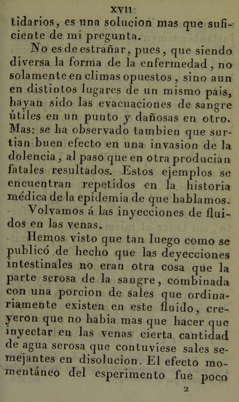tídarios, es una solución’mas que siifi-- cíente de mi pregunta. No esdeestrañar, pues, que siendo diversa la forma de la enfermedad, no solamente en climas opuestos , sino aun en distintos lugares de un mismo país, hayan sido las evacuaciones de sangre útiles en un punto y dañosas en otro. Mas: se ha observado también que sur- tían buen efecto en una invasión de la dolencia , al paso que en otra producían fatales resultados. Estos ejemplos se encuentran repetidos en la historia médica de la epidemia de que hablamos. Volvamos á las inyecciones de flui- dos en las venas. Hemos visto que tan luego como se publicó de hecho que las deyecciones intestinales no eran otra cosa que la parte serosa de la sangre, combinada con una porción de sales que ordina- riamente existen en este fluido, cre- yeron que no había mas que hacer que inyectar en las venas cierta cantidad de agua serosa que contuviese sales se- mejantes en disolución. El efecto mo- mentáneo del esperimento fue poco