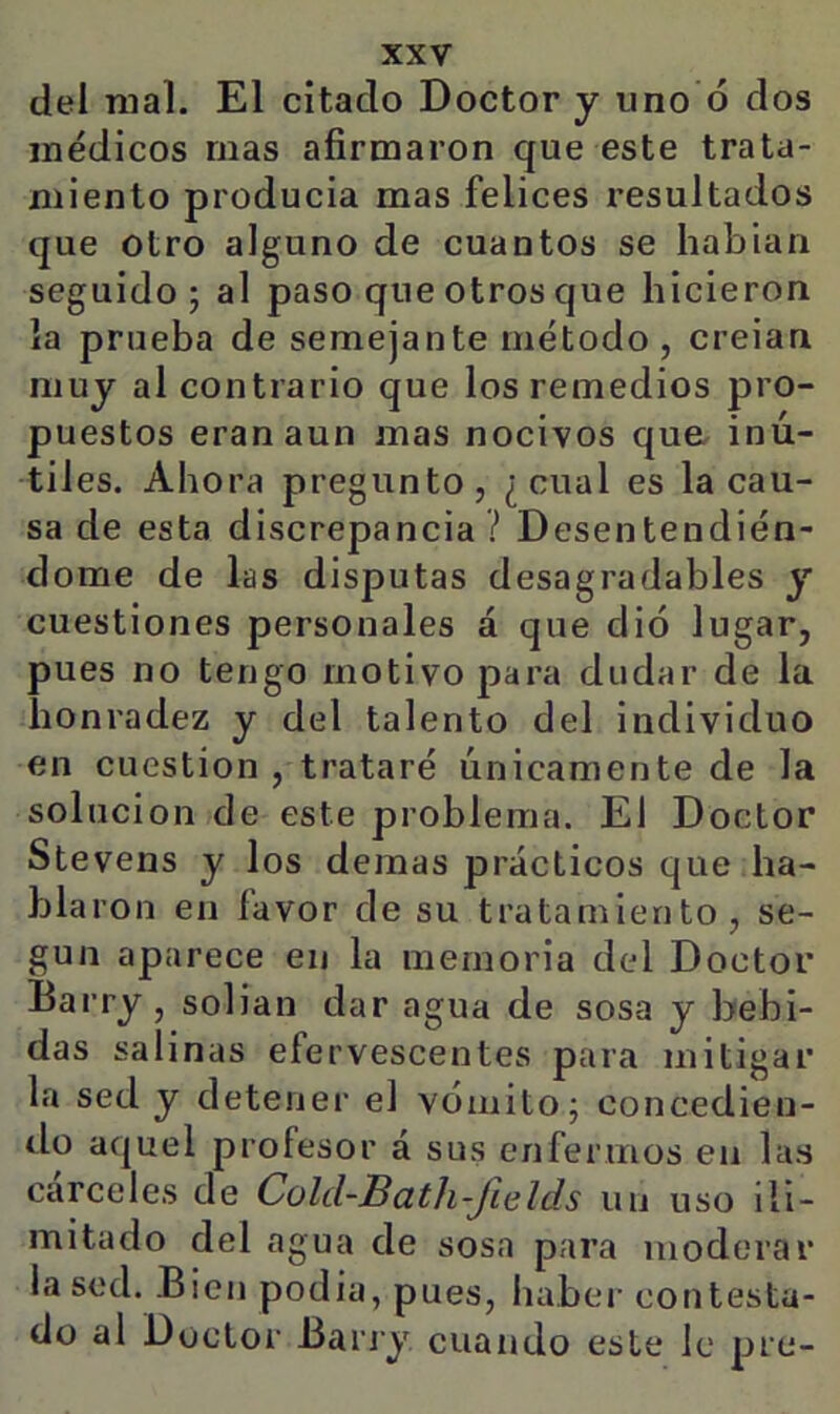 del mal. El citado Doctor y uno ó dos médicos mas afirmaron que este trata- miento producia mas felices resultados que otro alguno de cuantos se hablan seguido; al paso que otros que hicieron la prueba de semejante método , creían niuj al contrario que los remedios pro- puestos eran aun mas nocivos qua inú- til es. Ahora pregunto, ¿cual es la cau- sa de esta discrepancia? Desentendién- dome de las disputas desagradables y cuestiones personales á que dio lugar, pues no tengo motivo para dudar de la honradez y del talento del individuo en cuestión , trataré únicamente de la solución de este problema. El Doctor Stevens y los demas prácticos que ha- blaron en favor de su tratamiento, se- gún aparece en la memoria del Doctor Barry, solian dar agua de sosa y bebi- das salinas efervescentes para mitigar la sed y detener el vómito; concedien- do aquel profesor á sus enfermos en las cárceles de Cold-Bath-Jields un uso ili- mitado del agua de sosa para moderar la sed. Bien podía, pues, haber contesta- do al Doctor Barry cuando este le pre-