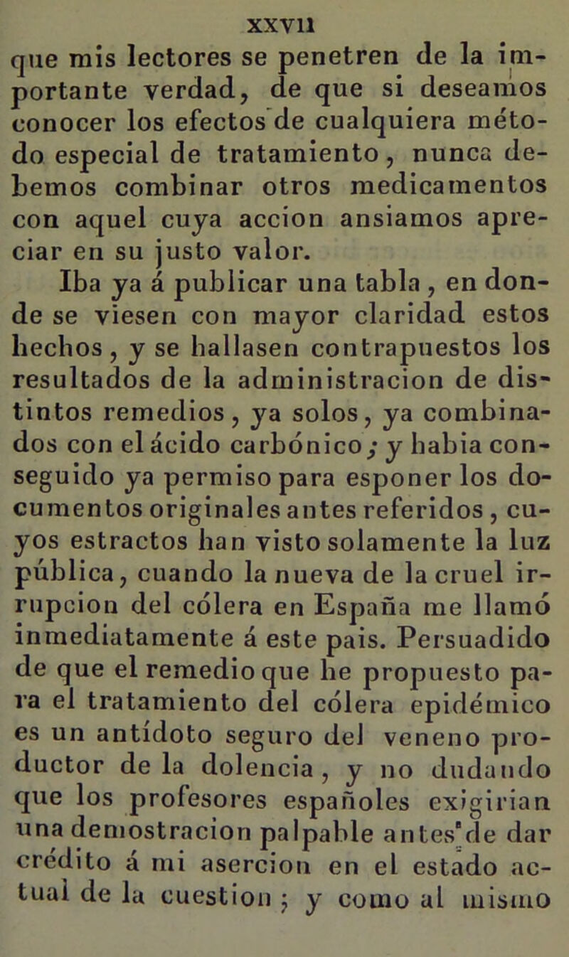 XXVll que mis lectores se penetren de la im- portante verdad, de que si deseamos conocer los efectos de cualquiera méto- do especial de tratamiento, nunca de- bemos combinar otros medicamentos con aquel cuya acción ansiamos apre- ciar en su justo valor. Iba ya á publicar una tabla , en don- de se viesen con mayor claridad estos hechos, y se hallasen contrapuestos los resultados de la administración de dis- tintos remedios, ya solos, ya combina- dos con el ácido carbónico/ y habia con- seguido ya permiso para esponer los do- cumentos originales antes referidos , cu- yos estractos han visto solamente la luz pública, cuando la nueva de la cruel ir- rupción del cólera en España me llamó inmediatamente á este pais. Persuadido de que el remedio que he propuesto pa- ra el tratamiento del cólera epidémico es un antídoto seguro del veneno pro- ductor déla dolencia, y no dudando que los profesores españoles exigirian una demostración palpable antes'de dar crédito á mi aserción en el estado ac- tual de la cuestión j y como al mismo