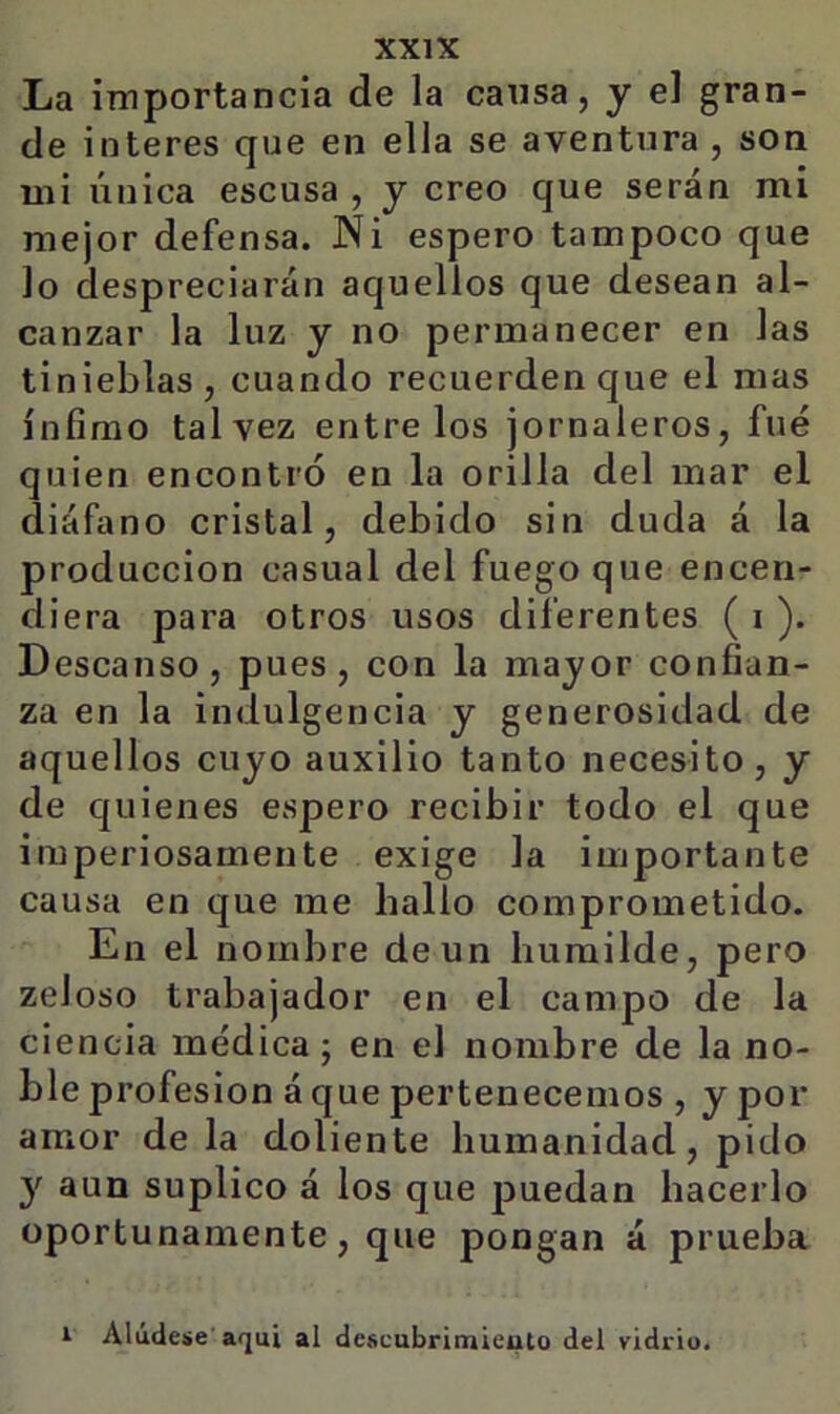 La importancia de la cansa, y el gran- de interes que en ella se aventura , son mi única escusa , y creo que serán mi mejor defensa. Ni espero tampoco que lo despreciarán aquellos que desean al- canzar la luz y no permanecer en las tinieblas , cuando recuerden que el mas ínfimo tal vez éntrelos jornaleros, fue quien encontró en la orilla del mar el diáfano cristal, debido sin duda á la producción casual del fuego que encen- diera para otros usos diferentes ( i ). Descanso, pues, con la mayor confian- za en la indulgencia y generosidad de aquellos cuyo auxilio tanto necesito, y de quienes espero recibir todo el que imperiosamente exige la importante causa en que me hallo comprometido. En el nombre de un humilde, pero zeloso trabajador en el campo de la ciencia médica; en el nombre de la no- ble profesión á que pertenecemos , y por amor de la doliente humanidad, pido y aun suplico á los que puedan hacerlo oportunamente, que pongan á prueba i Alúdese'aquí al descubrimieuto del vidrio.