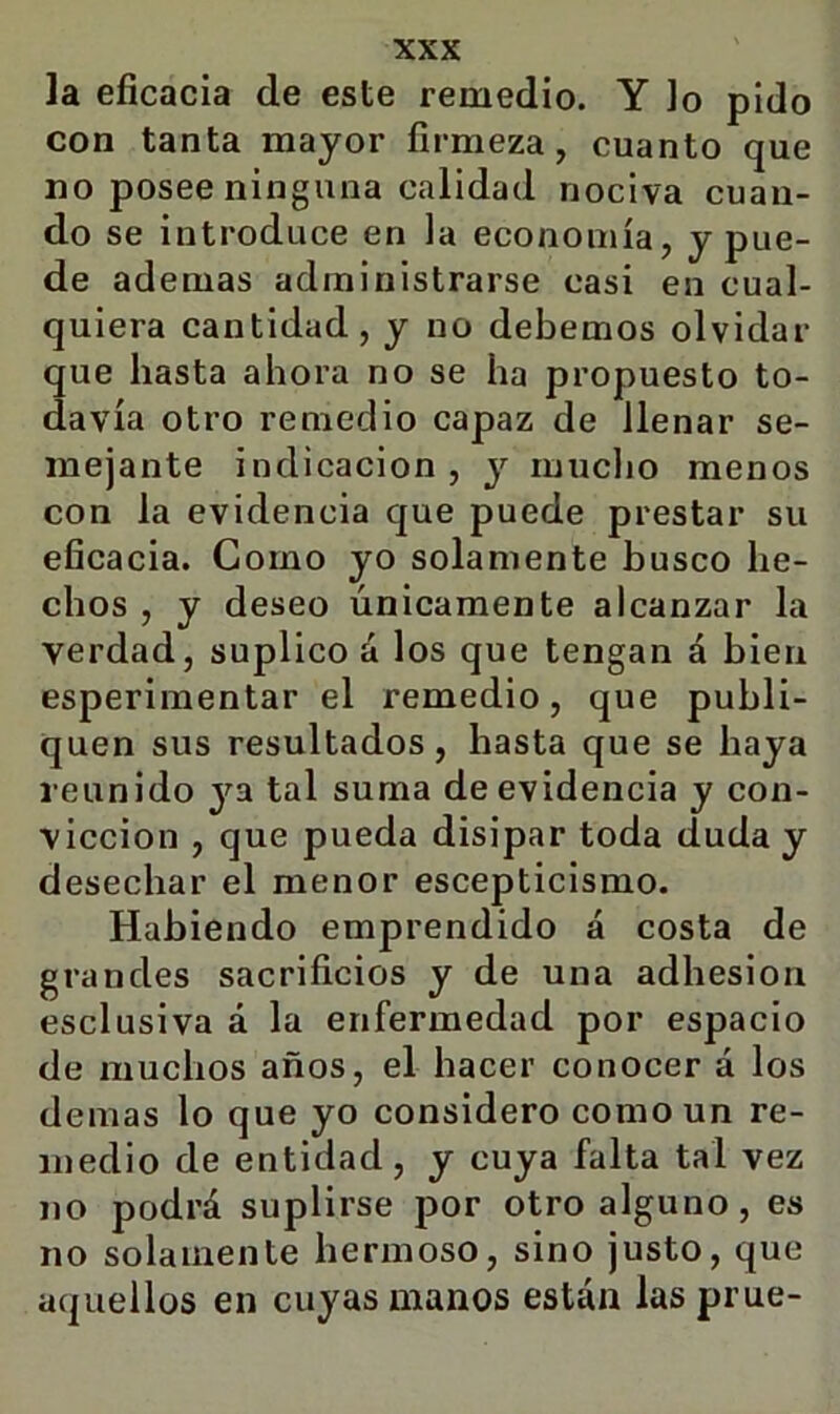 la eficacia de este remedio. Y Jo pido con tanta mayor firmeza, cuanto que no posee ninguna calidad nociva cuan- do se introduce en la economía, y pue- de ademas administrarse casi en cual- quiera cantidad, y no debemos olvidar que hasta ahora no se ha propuesto to- davía otro remedio capaz de llenar se- mejante indicación, y luuclio menos con la evidencia que puede prestar su eficacia. Como yo solamente busco he- chos , y deseo únicamente alcanzar la verdad, suplico á los que tengan á bien esperimentar el remedio, que publi- quen sus resultados, hasta que se haya reunido ya tal suma de evidencia y con- vicción , que pueda disipar toda duda y desechar el menor escepticismo. Habiendo emprendido á costa de grandes sacrificios y de una adhesión esclusiva á la enfermedad por espacio de muchos años, el hacer conocer á los demas lo que yo considero como un re- medio de entidad, y cuya falta tal vez no podrá suplirse por otro alguno, es no solamente hermoso, sino justo, que aquellos en cuyas manos están las prue-