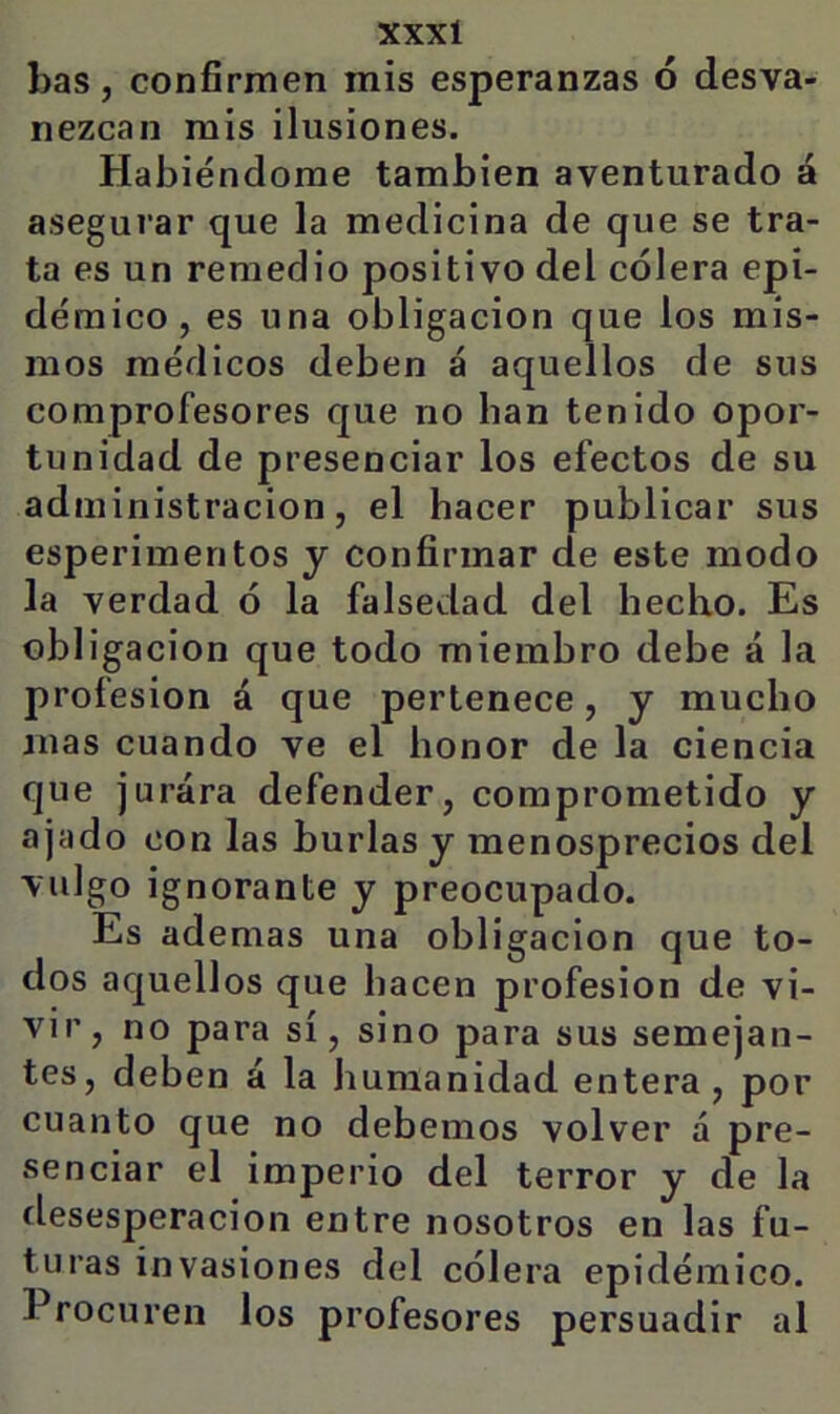 bas, confírmen mis esperanzas ó desva- nezcan mis ilusiones. Habiéndome también aventurado á asegurar que la medicina de que se tra- ta es un remedio positivo del cólera epi- démico, es una obligación que los mis- mos médicos deben á aquellos de sus comprofesores que no han tenido opor- tunidad de presenciar los efectos de su administración, el hacer publicar sus esperimentos y confirmar de este modo la verdad ó la falsedad del hecho. Es obligación que todo miembro debe á la profesión á que pertenece, y mucho mas cuando ve el honor de la ciencia que jurara defender, comprometido y ajado con las burlas y menosprecios del vulgo ignorante y preocupado. Es ademas una obligación que to- dos aquellos que hacen profesión de vi- vir, no para sí, sino para sus semejan- tes, deben á la humanidad entera, por cuanto que no debemos volver á pre- senciar el imperio del terror y de la desesperación entre nosotros en las fu- turas invasiones del cólera epidémico. Procuren los profesores persuadir al