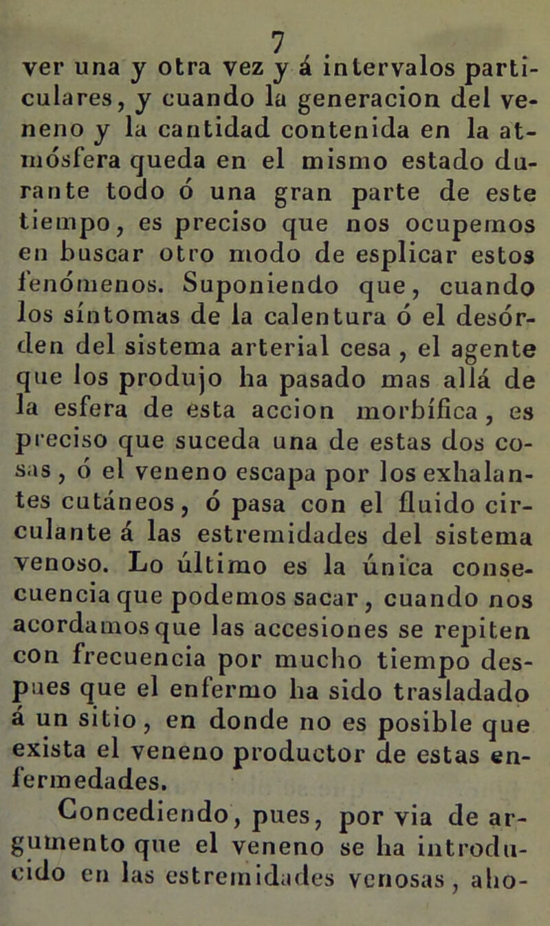 ver una y otra vez y á intervalos parti- culares, y cuando la generación del ve- neno y la cantidad contenida en la at- mósfera queda en el mismo estado du- rante todo ó una gran parte de este tiempo, es preciso que nos ocupemos en buscar otro modo de esplicar estos fenómenos. Suponiendo que, cuando los síntomas de la calentura ó el desór- den del sistema arterial cesa , el agente que los produjo ha pasado mas allá de la esfera de esta acción morbífica, es preciso que suceda una de estas dos co- sas , ó el veneno escapa por los exhalan- tes cutáneos, ó pasa con el fluido cir- culante á las estreniidades del sistema venoso. Lo último es la única conse- cuencia que podemos sacar, cuando nos acordamos que las accesiones se repiten con frecuencia por mucho tiempo des- pués que el enfermo ha sido trasladado á un sitio, en donde no es posible que exista el veneno productor de estas en- fermedades. Concediendo, pues, por via de ar- gumento que el veneno se ha introdu- cido en las estreniidades venosas, abo-