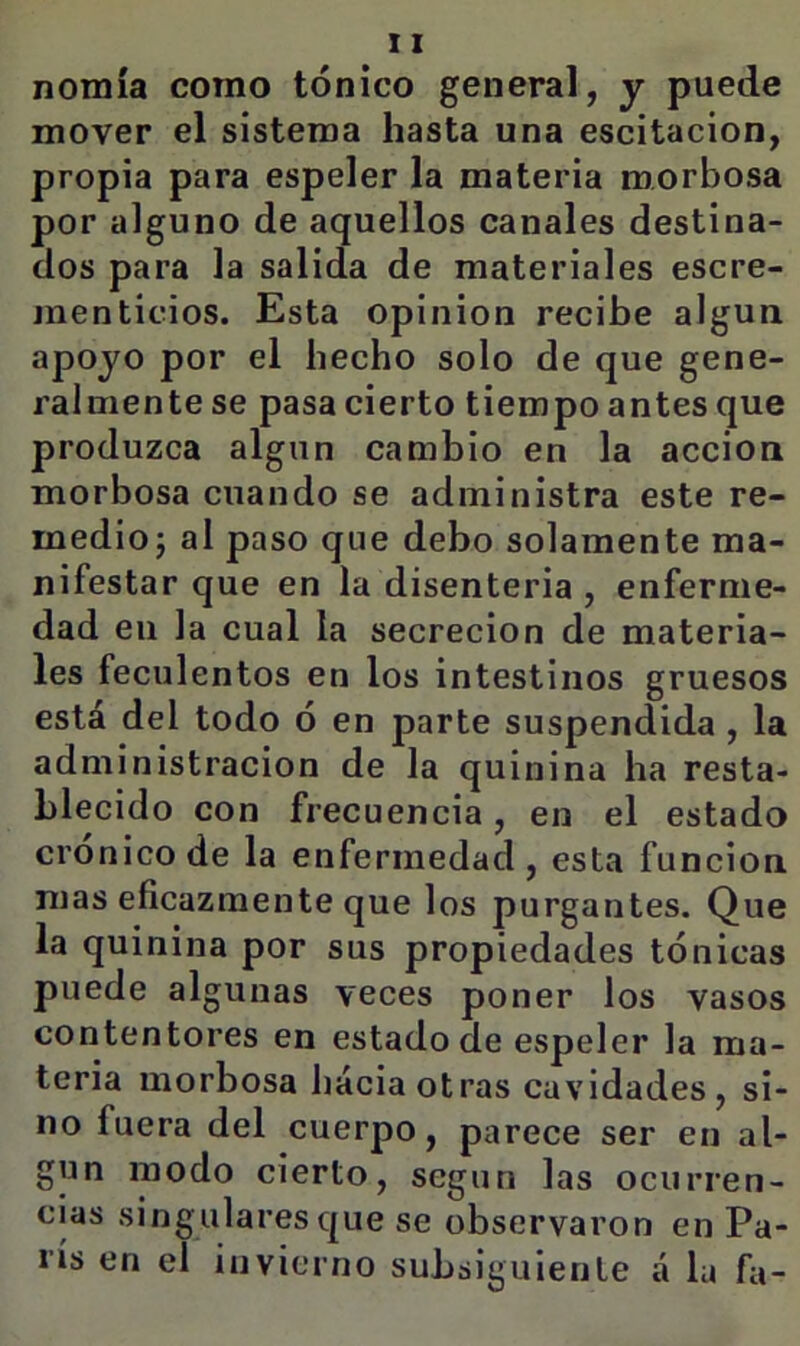 nomía como tónico general, y puede mover el sistema hasta una escitacion, propia para espeler la materia morbosa por alguno de aquellos canales destina- dos para la salida de materiales escre- menticios. Esta opinión recibe algún apoyo por el hecho solo de que gene- ralmente se pasa cierto tiempo antes que produzca algún cambio en la acción morbosa cuando se administra este re- medioj al paso que debo solamente ma- nifestar que en la disenteria , enferme- dad en la cual la secreción de materia- les feculentos en los intestinos gruesos está del todo ó en parte suspendida , la administración de la quinina ha resta- blecido con frecuencia, en el estado crónico de la enfermedad, esta función mas eficazmente que los purgantes. Que la quinina por sus propiedades tónicas puede algunas veces poner los vasos contentores en estado de espeler la ma- teria morbosa hacia otras cavidades, si- no fuera del cuerpo, parece ser en al- gún modo cierto, según las ocurren- cias singulares que se observaron en Pa- rís en el invierno subsiguiente a la fa-