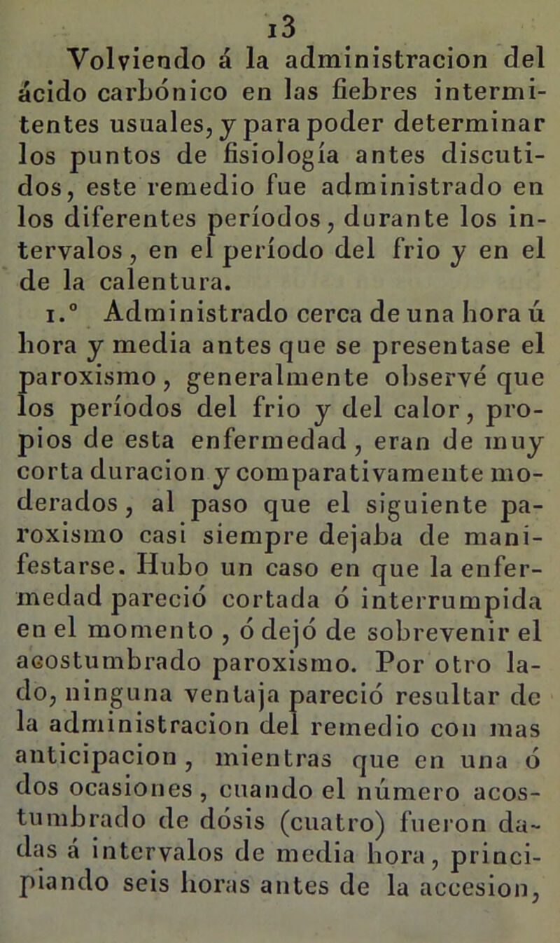 Volviendo á la administración del ácido carbónico en las fiebres intermi- tentes usuales, j para poder determinar los puntos de fisiología antes discuti- dos, este remedio fue administrado en los diferentes períodos, durante los in- tervalos, en el período del frió y en el de la calentura. i.° Administrado cerca de una hora ú hora y media antes que se presentase el paroxismo, generalmente observé que los períodos del frió y del calor, pro- pios de esta enfermedad , eran de muy corta duración y comparativamente mo- derados , al paso que el siguiente pa- roxismo casi siempre dejaba de mani- festarse. Hubo un caso en que la enfer- medad pareció cortada ó interrumpida en el momento , ó dejó de sobrevenir el acostumbrado paroxismo. Por otro la- do, ninguna ventaja pareció resultar de la administración del remedio con mas anticipación , mientras que en una ó dos ocasiones , cuando el número acos- tumbrado de dósis (cuatro) fuei'on da- das á intervalos de media hora, princi- piando seis horas antes de la accesión.