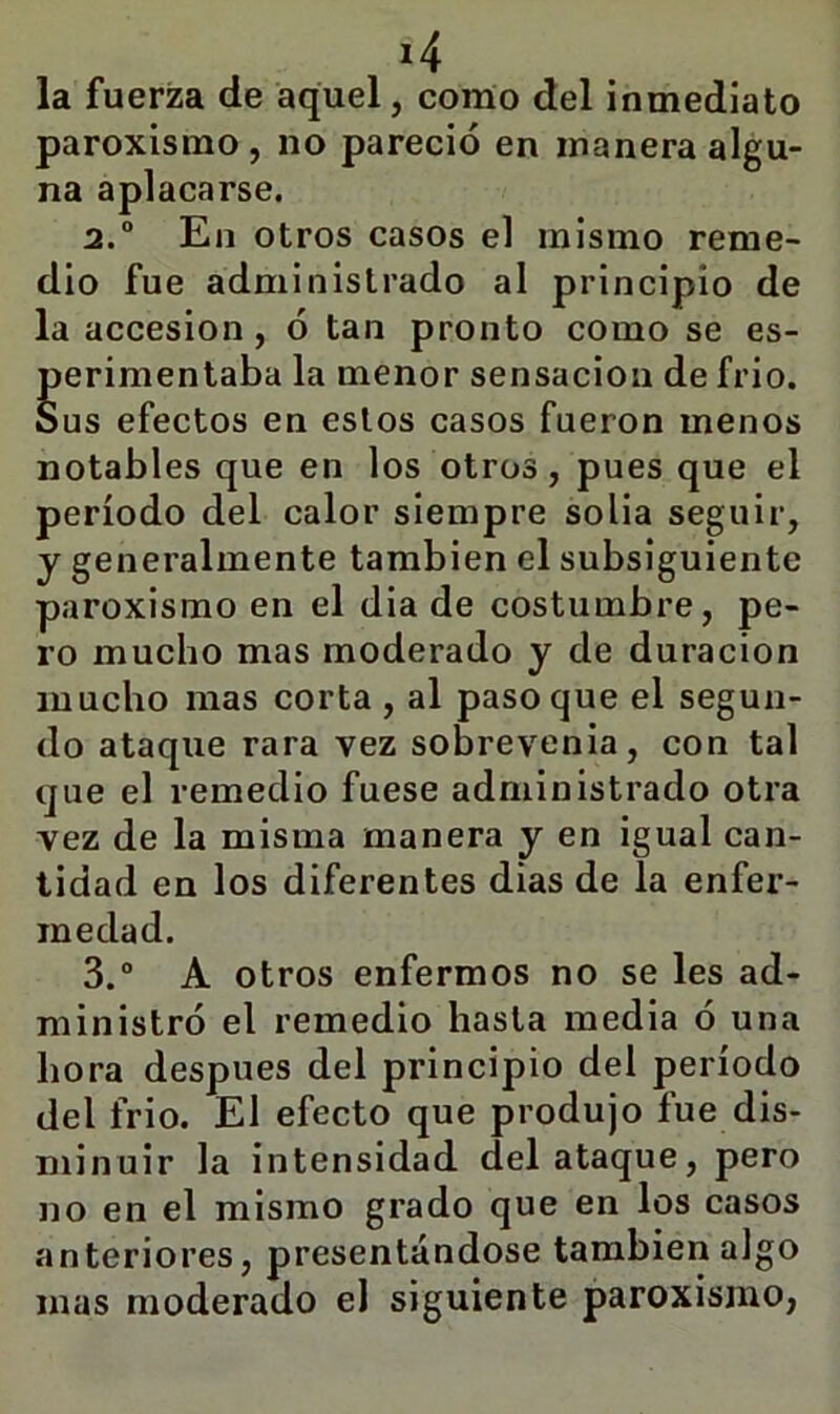 la fuerza de aquel, como del inmediato paroxismo, no pareció en manera algu- na aplacarse. 2. ° En otros casos el mismo reme- dio fue administrado al principio de la accesión, ó tan pronto como se es- perimentaba la menor sensación de frió. Sus efectos en estos casos fueron menos notables que en los otros, pues que el período del calor siempre solia seguir, y generalmente también el subsiguiente paroxismo en el dia de costumbre, pe- ro mucho mas moderado y de duración mucho mas corta , al paso que el segun- do ataque rara vez sobrevenia, con tal que el remedio fuese administrado otra vez de la misma manera y en igual can- tidad en los diferentes dias de la enfer- medad. 3. “ A otros enfermos no se les ad- ministró el remedio hasta media ó una hora después del principio del período del frió. El efecto que produjo fue dis- minuir la intensidad del ataque, pero no en el mismo grado que en los casos anteriores, presentándose también algo mas moderado el siguiente paroxismo,