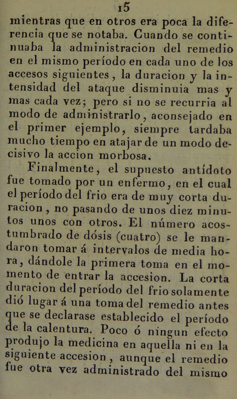 mientras que en otros era poca la dife- rencia que se notaba. Cuando se conti- nuaba la administración del remedio en el mismo período en cada uno de los accesos siguientes, la duración y la in- tensidad del ataque disminuia mas y mas cada vez; pero si no se recurria al modo de administrarlo, aconsejado en el primer ejemplo, siempre tardaba mucho tiempo en atajar de un modo de- cisivo la acción morbosa. Finalmente, el supuesto antídoto fue tomado por un enfermo, en el cual el período del frió era de muy corta du- ración , no pasando de unos diez minu- tos unos con otros. El número acos- tumbrado de dosis (cuatro) se le man- daron tomar a intervalos de media ho- ra, dándole la primera toma en el mo- mento de entrar la accesión. La corta duración del periodo del frió solamente dio lugar á una toma del remedio antes que se declarase establecido el período de la calentura. Poco ó ningún efecto produjo la medicina en aquella ni en la siguiente accesión , aunque el remedio lúe otra vez administrado del mismo