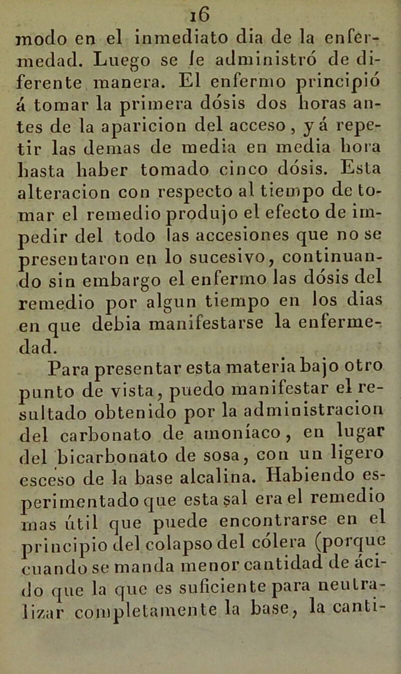 modo en el inmediato dia de la enfer- medad. Luego se le administró de di- ferente manera. El enfermo principió á tomar la primera dósis dos horas an- tes de la aparición del acceso, yá repe- tir las demas de media en media hora hasta haber tomado cinco dósis. Esta alteración con respecto al tiempo de to- mar el remedio produjo el efecto de im- pedir del todo las accesiones que no se presentaron en lo sucesivo, continuan- do sin embargo el enfermo las dósis del remedio por algún tiempo en los dias en que debia manifestarse la enferme- dad. Para presentar esta materia bajo otro punto de vista, puedo manifestar el re- sultado obtenido por la administración del carbonato de amoníaco , en lugar del bicarbonato de sosa, con un ligero esceso de la base alcalina. Habiendo es- perimentado que esta s^l era el remedio mas útil que puede encontrarse en el principio del colapso del cólera (porque cuando se manda menor cantidad de áci- do que la que es suficiente para neutra- lizar completamente la base, la canti-