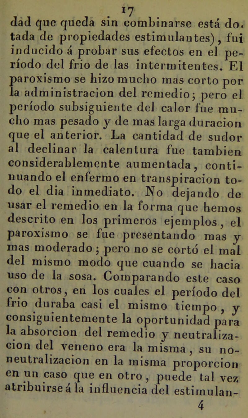 dad que queda sin combinarse está do^ tada de propiedades estimulantes), fui inducido á probar sus efectos en el pe- ríodo del frió de las intermitentes. El Í)aroxismo se hizo mucho mas corto por a administración del remedioj pero el período subsiguiente del calor fue mu- cho mas pesado y de mas larga duración que el anterior. La cantidad de sudor al declinar la calentura fue también considerablemente aumentada, conti- nuando el enfermo en transpiración to- do el dia inmediato. No dejando de usar el remedio en la forma que hemos descrito en los primeros ejemplos, el paroxismo se fue presentando mas y mas moderado; pero no se cortó el mal del mismo modo que cuando se hacia uso de la sosa. Comparando este caso con otros, en los cuales el período del frió duraba casi el mismo tiempo , y consiguientemente la oportunidad para la absorción del remedio y neutraliza- ción del veneno era la misma, su no- neutralizacion en la misma proporción en un caso que en otro, puede tal vez atribuirse á la influencia del estirnulan- 4