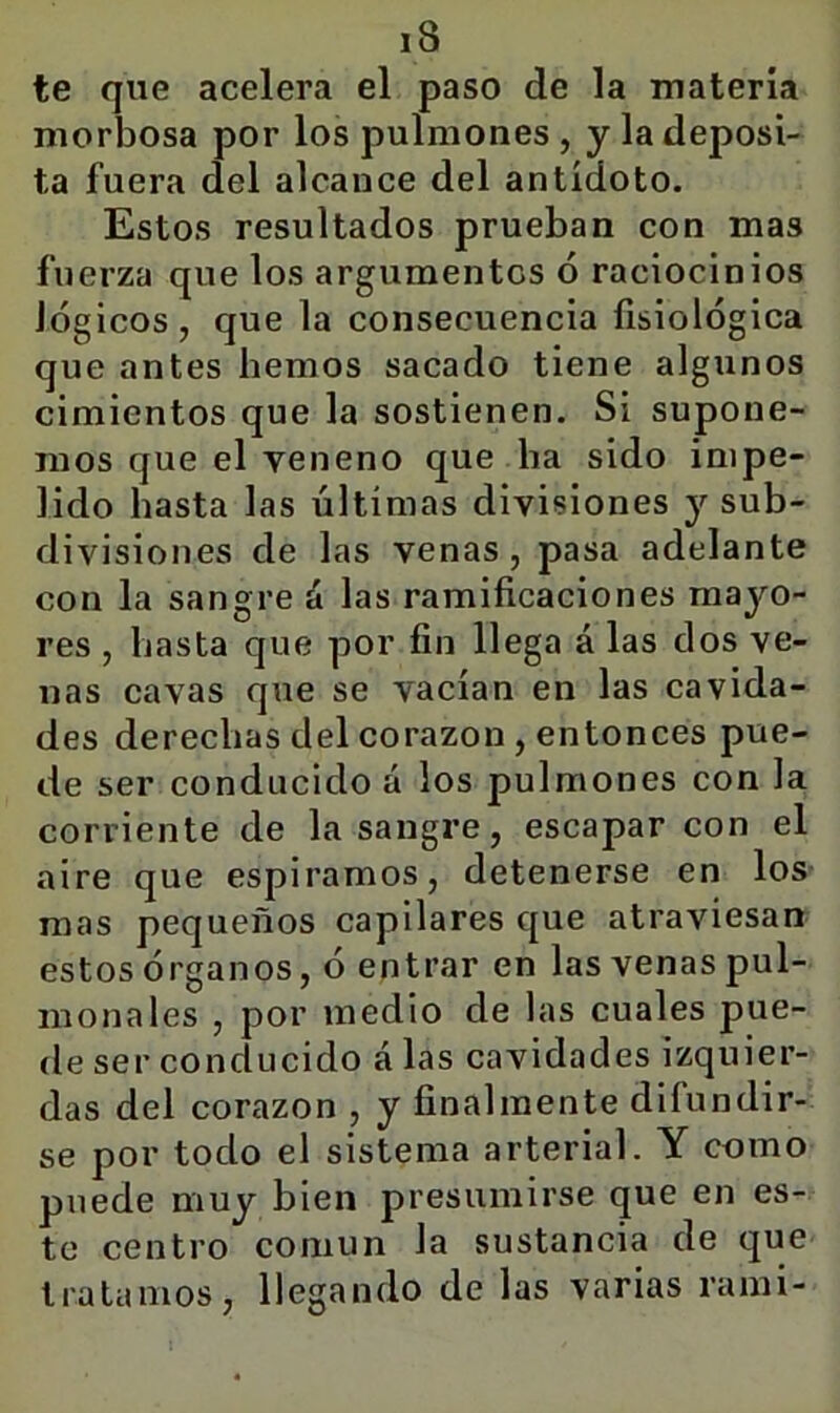 te que acelera el paso de la materia morbosa por los pulmones , y la deposi- ta fuera del alcance del antídoto. Estos resultados prueban con mas fuerza que los argumentes ó raciocinios lógicos, que la consecuencia fisiológica que antes hemos sacado tiene algunos cimientos que la sostienen. Si supone- mos que el veneno que ba sido impe- lido basta las últimas divisiones y sub- divisiones de las venas, pasa adelante con la sangre á las ramificaciones mayo- res , basta que por fin llega á las dos ve- nas cavas que se vacían en las cavida- des derechas del corazón, entonces pue- de ser conducido á los pulmones con la corriente de la sangre, escapar con el aire que espiramos, detenerse en los mas pequeños capilares que atraviesan estos órganos, ó entrar en las venas pul- mona les , por medio de las cuales pue- de ser conducido á las cavidades izquier- das del corazón , y finalmente difundir- se por todo el sistema arterial. Y como puede muy bien presumirse que en es- te centro común la sustancia de que tratamos, llegando de las varias rami-