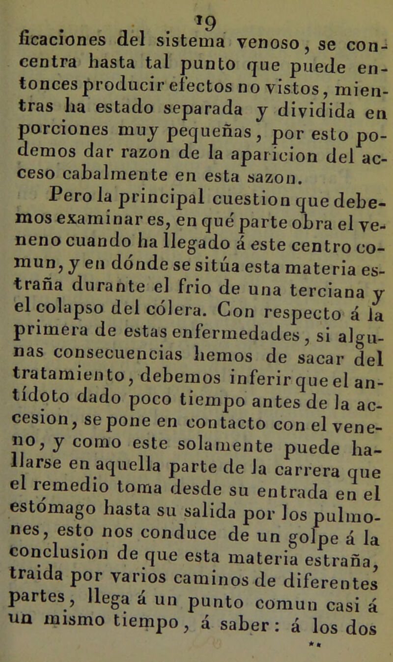íicaciones del sistema venoso, se con- centra hasta tal punto que puede en- tonces producir efectos no vistos, mien- tras ha estado separada y dividida en porciones muy pequeñas, por esto po- demos dar razón de la aparición del ac- ceso cabalmente en esta sazón. Pero la principal cuestión que debe- mos examinar es, en qué parte obra el ve- neno cuando ha llegado á este centro co- mun, y en dónde se sitúa esta materia es- trana durante el frió de una terciana y el colapso del cólera. Con respecto á la primera de estas enfermedades, si algu- nas consecuencias hemos de sacar del tratamiento, debemos inferir que el an- tídoto dado poco tiempo antes de la ac- cesión, se pone en contacto con el vene- no, y como este solamente puede ha- llarse en aquella parte de la carrera que el remedio toma desde su entrada en el estómago hasta su salida por los pulmo- nes, esto nos conduce de un golpe á la conclusión de que esta materia estraña, traída por vanos caminos de diferentes partes, llega á un punto común casi á un mismo tiempo, á saber: á los dos