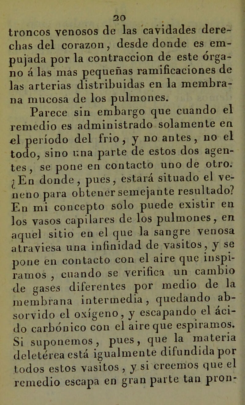 troncos venosos de las cavidades dere- chas del corazón, desde donde es em- pujada por la contracción de este Orga- no á las mas pequeñas ramificaciones de las arterias distribuidas en la membra- na mucosa de los pulmones. Parece sin embargo que cuando el remedio es administrado solamente en el período del frió, j no antes, no el todo, sino una parte de estos dos agen- tes, se pone en contacto uno de otro. ¿En donde, pues, estará situado el ve- neno para obtener semejante resultado? En mi concepto solo puede existir en los vasos capilares de los pulmones, en aquel sitio en el que la sangre venosa atraviesa una infinidad de vasitos, y se pone en contacto con el aire que inspi- rarnos , cuando se verifica un cambio de gases diferentes por medio de la membrana intermedia, quedando ab- sorvido el oxígeno, y escapando el áci- do carbónico con el aire que esjriramos. Si suponemos, pues, que la materia deletérea está igualmente difundida por todos estos vasitos , y si creemos que el remedio escapa en gran parte tan pión-