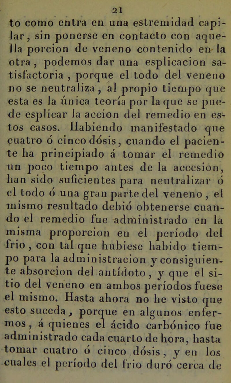 to como entra en una estreniidad capi- lar, sin ponerse en contacto con aque- lla porción de veneno contenido en la otra, podemos dar una esplicacion sa- tisfactoria , porque el todo del veneno no se neutraliza , al propio tiempo que esta es la única teoría por laque se pue- de esplicar la acción del remedio en es- tos casos. Habiendo manifestado que cuatro ó cinco dosis, cuando el pacien- te ha principiado á tomar el remedio un poco tiempo antes de la accesión, han sido suficientes para neutralizar ó el todo ó una gran parte del veneno , el mismo resultado debió obtenerse cuan- do el remedio fue administrado en la misma proporción en el período del frió, con tal que hubiese habido tiem- po para la administración yconsiguien- te absorción del antídoto, y que el si- tio del veneno en ambos períodos fuese el mismo. Hasta ahora no he visto que esto suceda, porque en algunos enfer- mos, a quienes el ácido carbónico fue administrado cada cuarto de hora, hasta tomar cuatro ó cinco dósis, y en los cuales el período del fí io duró cerca de