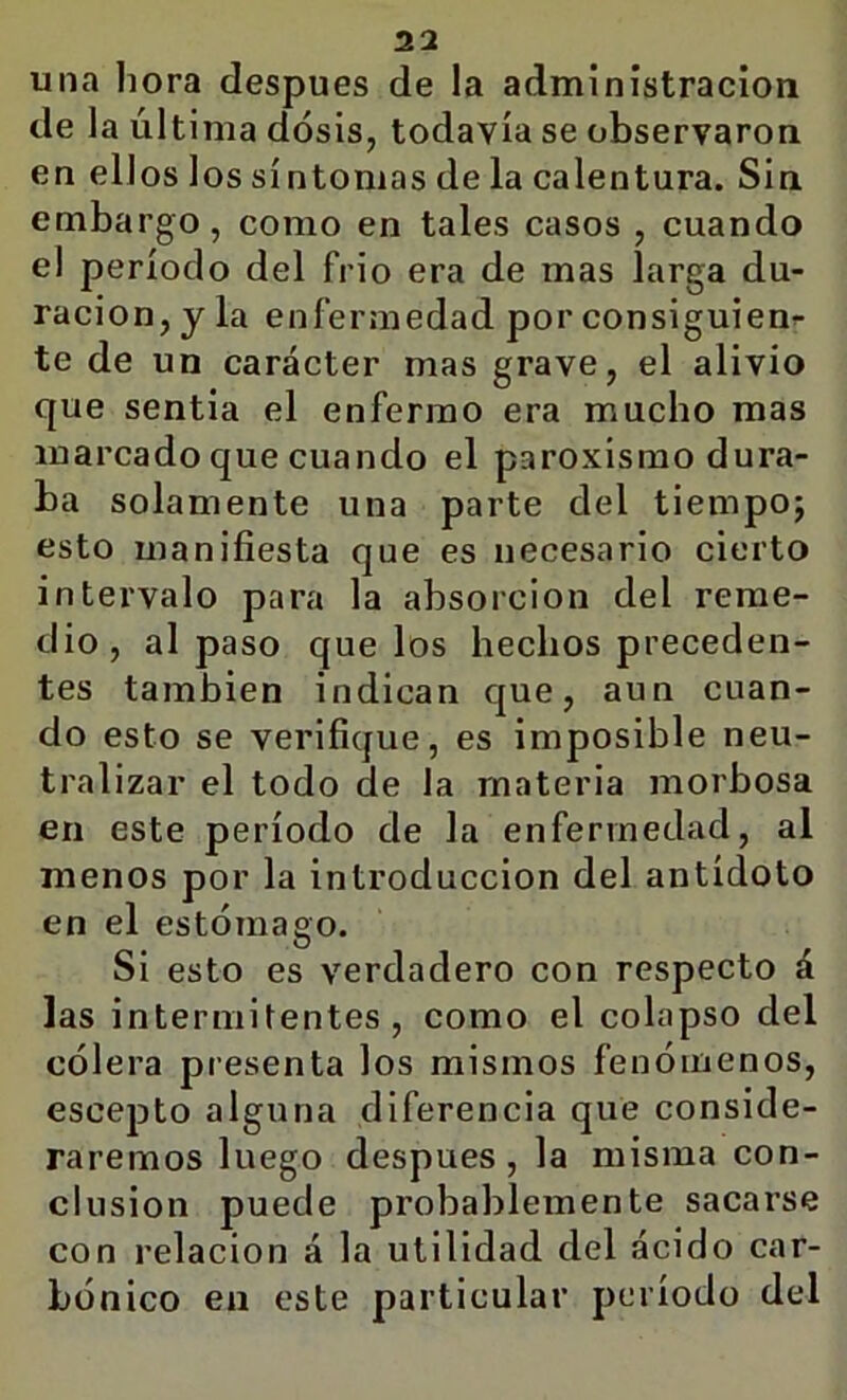 una hora después de la administración de la última dosis, todavía se observaron en ellos los sí ntonias de la calentura. Sin embargo, como en tales casos , cuando el período del frió era de mas larga du- ración, y la enfermedad por consiguien^ te de un carácter mas grave, el alivio que sentía el enfermo era mucho mas marcado que cuando el paroxismo dura- ba solamente una parte del tiempoj esto manifiesta que es necesario cierto intervalo para la absorción del reme- dio, al paso que los hechos preceden- tes también indican que, aun cuan- do esto se verifique, es imposible neu- tralizar el todo de la materia morbosa en este período de la enfermedad, al menos por la introducción del antídoto en el estómago. Si esto es verdadero con respecto á las intermitentes, como el colapso del cólera presenta los mismos fenómenos, escepto alguna diferencia que conside- raremos luego después , la misma con- clusión puede probablemente sacarse con relación á la utilidad del ácido car- bónico en este particular período del