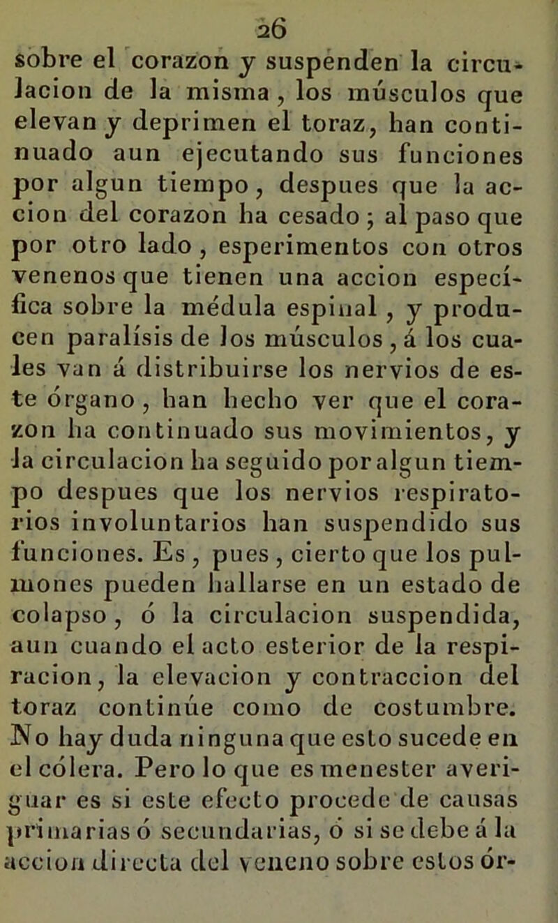 sobre el corazón y suspenden la circu- lación de la misma , los músculos que elevan y deprimen el toraz, han conti- nuado aun ejecutando sus funciones por algún tiempo, después que la ac- ción del corazón ha cesado; al paso que por otro lado, esperimentos con otros venenos que tienen una acción especí- fica sobre la médula espinal, y produ- cen parálisis de los músculos , á los cua- les van á distribuirse los nervios de es- te órgano , han hecho ver que el cora- zón ha continuado sus movimientos, y Ja circulación ha seguido poralgun tiem- po después que los nervios respirato- rios involuntarios han suspendido sus funciones. Es , pues , cierto que los pul- mones pueden hallarse en un estado de colapso, ó la circulación suspendida, aun cuando el acto esterior de la respi- ración, la elevación y contracción del toraz continúe como de costumbre. No hay duda ninguna que esto sucede en el cólera. Pero lo que es menester averi- guar es si este efecto procede de causas primarias ó secundarias, ó si se debe á la acción directa del veneno sobre estos ór-