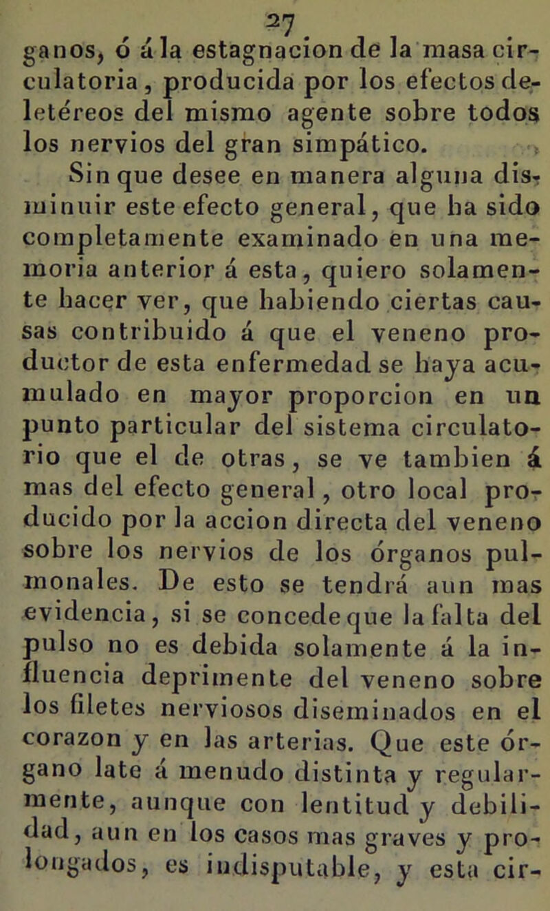 ganos, ó ala estagnación de la masa cir- cnlatoria, producida por los efectos de- letéreos del mismo agente sobre todos los nervios del gran simpático. > Sin que desee en manera alguna disr luinuir este efecto general, que ha sido completamente examinado en una me- moria anterior á esta, quiero solamen- te hacer ver, que habiendo ciertas cau- sas contribuido á que el veneno pro- ductor de esta enfermedad se haya acu- mulado en mayor proporción en im punto particular del sistema circulato- rio que el de otras, se ve también á mas del efecto general, otro local pror ducido por la acción directa del veneno sobre los nervios de los órganos pul- monales. De esto se tendrá aun mas evidencia, si se concede que la falta del pulso no es debida solamente á la in- fluencia deprimente del veneno sobre los filetes nerviosos diseminados en el corazón y en las arterias. Que este ór- gano late á menudo distinta y regular- mente, aunque con lentitud y debili- dad, aun en los casos mas graves y pro- longados, es indisputable, y esta cir-