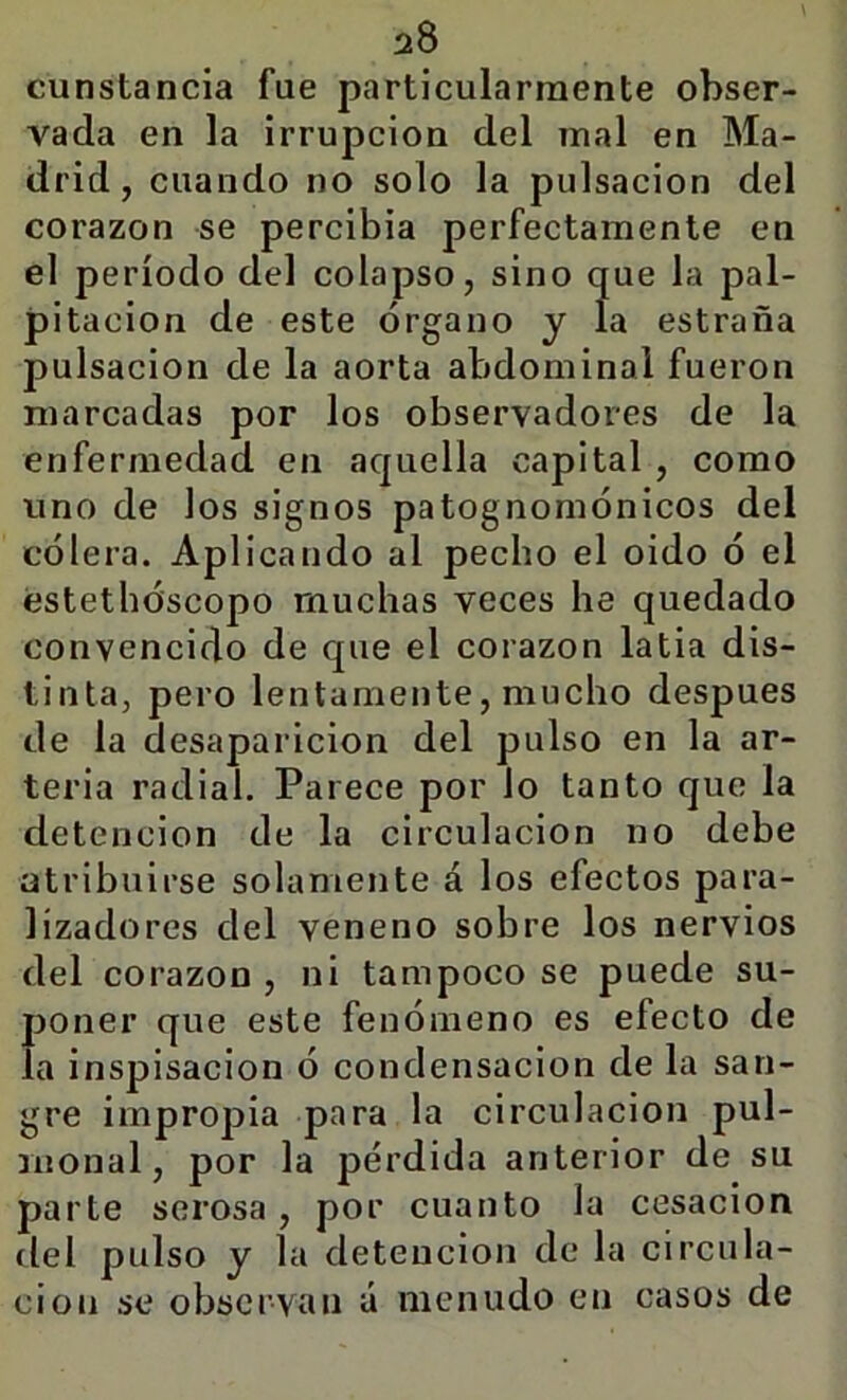 cunstancia fue particularraente obser- vada en la Irrupción del mal en Ma- drid, cuando no solo la pulsación del corazón se percibía perfectamente en el período del colapso, sino que la pal- pitación de este órgano y la estraña pulsación de la aorta abdominal fueron marcadas por los observadores de la enfermedad en aquella capital , como uno de los signos patognomónicos del cólera. Aplicando al pecho el oido ó el estethóscopo muchas veces he quedado convencido de que el corazón latia dis- tinta, pero lentamente, mucho después de la desaparición del pulso en la ar- teria radial. Parece por lo tanto que la detención de la circulación no debe atribuirse solamente á los efectos para- lizadores del veneno sobre los nervios del corazón , ni tampoco se puede su- f)oner que este fenómeno es efecto de a inspisacion ó condensación de la san- gre impropia para la circulación pul- monal, por la pérdida anterior de su parte serosa, por cuanto la cesación del pulso y la detención de la circula- ción se observan á menudo en casos de