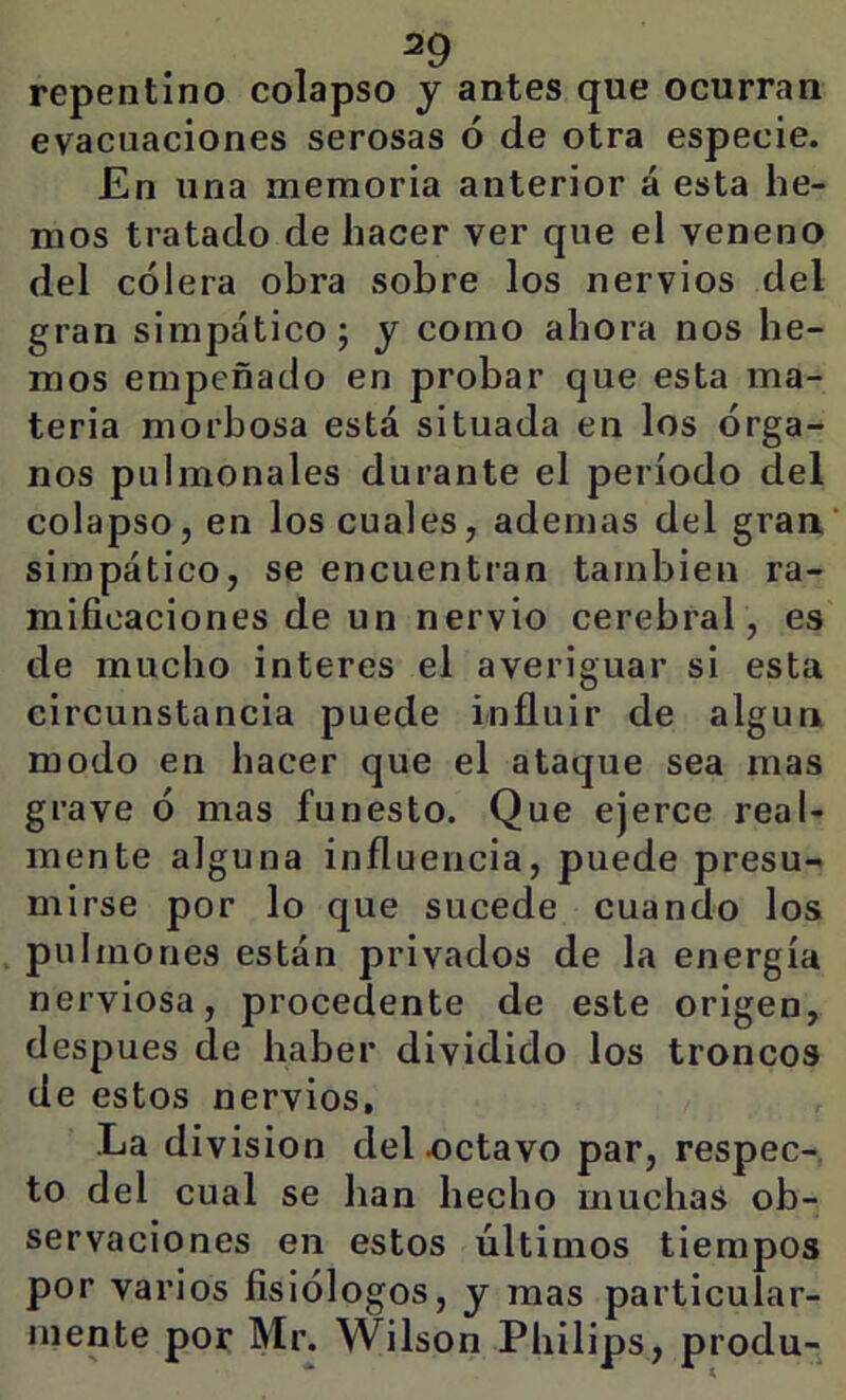 repentino colapso y antes que ocurran evacuaciones serosas ó de otra especie. En una memoria anterior á esta he- mos tratado de hacer ver que el veneno del cólera obra sobre los nervios del gran simpático; y como ahora nos he- mos empeñado en probar que esta ma- teria morbosa está situada en los órga- nos pulmonales durante el período del colapso, en los cuales, ademas del gran' simpático, se encuentran también ra- mificaciones de un nervio cerebral, es de mucho interes el averiguar si esta circunstancia puede influir de algún modo en hacer que el ataque sea mas grave ó mas funesto. Que ejerce real- mente alguna influencia, puede presu- mirse por lo que sucede cuando los pulmones están privados de la energía nerviosa, procedente de este origen, después de haber dividido los troncos de estos nervios. La división del octavo par, respec- to del cual se han hecho muchas ob- servaciones en estos últimos tiempos por varios fisiólogos, y mas particular- mente por Mr. Wilson Philips, produ-