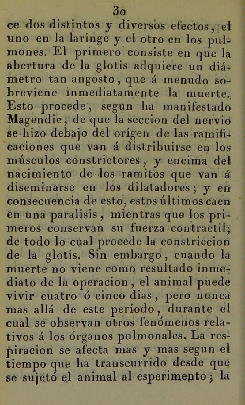 ce dos distintos y diversos efectos, el uno en la laringe y el otro en los pul- mones. El primero consiste en que la abertura de la glotis adquiere un diá- metro tan angosto, que á menudo so- breviene inmediatamente la muerte., Esto procede, según ha manifestado Magendie, de que la sección del nervio se hizo debajo del origen de las ramifi- caciones que van á distribuirse en los músculos constrictores, y encima del nacimiento de los ramitos que van á diseminarse en los dilatadores; y en consecuencia de esto, estos últimos caen én una parálisis, mientras que los pri- meros conservan su fuerza contráctil^ de todo lo cual procede la constricción de la glotis. Sin embargo, cuando lá muerte no viene como resultado inme- diato de la Operación, el animal puede vivir cuatro ó cinco dias, pero nunca mas allá de este período, durante el cual se observan otros fenómenos rela- tivos á los órganos pulmonales. La res- piración se afecta mas y mas según el tiempo (jue ha transcurrido desde que se sujeto el animal al esperimento 3 la