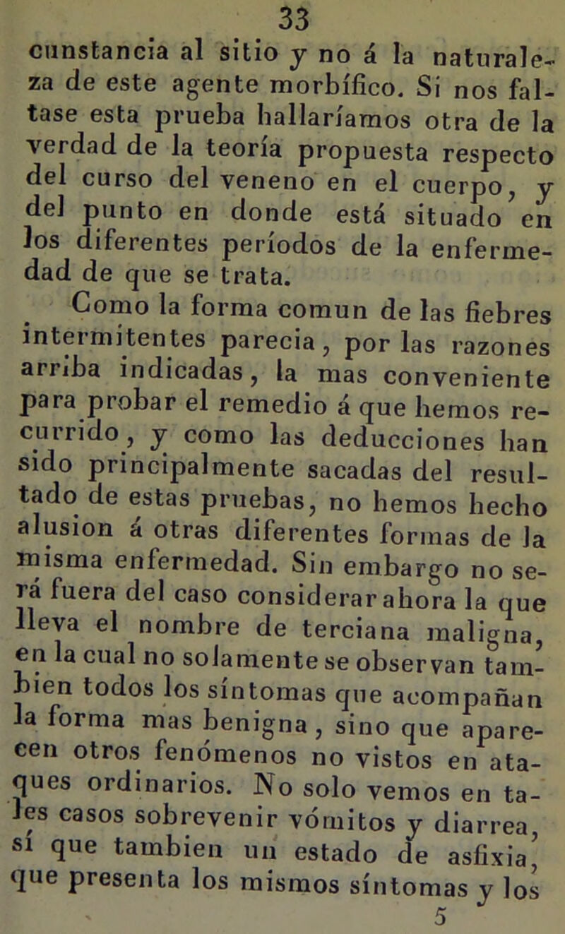 ciinstsncid si sitio y no á la naturale- za de este agente morbífico. Si nos fal- tase esta prueba bailaríamos otra de la verdad de la teoría propuesta respecto del curso del veneno en el cuerpo, y del punto en donde está situado’en los diferentes períodos de la enferme- dad de que se trata. Como la forma común de las fiebres inteimitentes parecía, por las razones arriba indicadas, la mas conveniente para probar el remedio á que hemos re- currido, y como las deducciones han sido principalmente sacadas del resul- tado de estas pruebas, no hemos hecho alusión á otras diferentes formas de la misma enfermedad. Sin embargo no se- rá fuera del caso considerar ahora la que lleva el nombre de terciana maligna, en la cual no solamente se observan tam- bién todos los síntomas que acompañan la forma mas benigna, sino que apare- cen otros fenómenos no vistos en ata- ques ordinarios. No solo vemos en ta- les casos sobrevenir vómitos y diarrea, SI que también un estado de asfixia’ que presenta los mismos síntomas y los