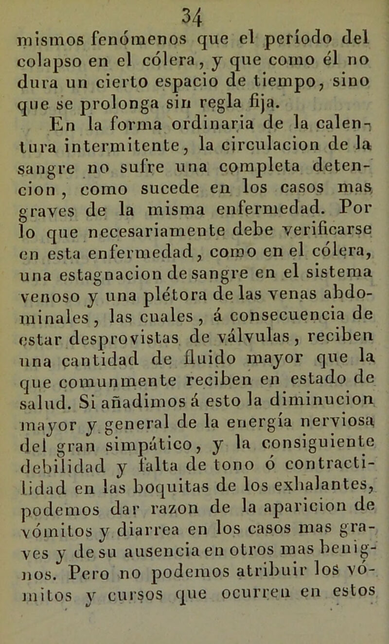 mismos fenómenos que el período del colapso en el cólera, y que como él no dura un cierto espacio de tiempo, sino que se prolonga sin regla fija. En la forma ordinaria de la calen- tura intermitente, la circulación de la sangre no sufre una completa deten- ción , como sucede en los casos mas, graves de la misma enfermedad. Por lo que necesariamente debe verificarse en esta enfermedad, como en el cólera, una estagnación de sangre en el sistema venoso y una plétora de las venas abdo- minales, las cuales, á consecuencia de estar desprovistas de válvulas, reciben una cantidad de Huido mayor que la que comunmente reciben en estado de salud. Si añadimos á esto la diminución juayor y general de la energía nerviosa del gran simpático, y la consiguiente debilidad y falta de tono ó contracti- lidad en las boquitas de los exhalantes, podemos dar razón de la aparición de vómitos y diarrea en los casos mas gra- ves y de su ausencia en otros mas benig- nos. Pero no podemos atribuir los vó- mitos y cursos que ocurren en estos