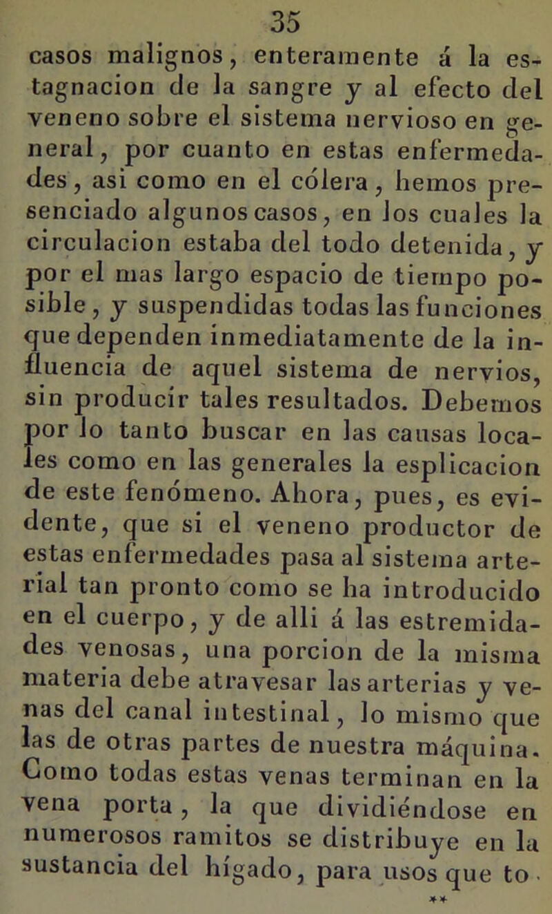 casos malignos, enteramente á la es- tagnación de la sangre y al efecto del veneno sobre el sistema nervioso en ge- neral, por cuanto en estas enfermeda- des , asi como en el cólera, hemos pre- senciado algunos casos, en Jos cuaies la circulación estaba del todo detenida, y por el mas largo espacio de tiempo po- sible , y suspendidas todas las funciones que dependen inmediatamente de la in- fluencia de aquel sistema de nervios, sin producir tales resultados. Debemos por lo tanto buscar en las causas loca- les como en las generales la esplicacion de este fenómeno. Ahora, pues, es evi- dente, que si el veneno productor de estas enfermedades pasa al sistema arte- rial tan pronto como se ha introducido en el cuerpo, y de alli á las estremida- des venosas, una porción de la misma materia debe atravesar las arterias y ve- nas del canal intestinal, lo mismo que las de otras partes de nuestra máquina. Como todas estas venas terminan en la vena porta, la que dividiéndose en numerosos ramitos se distribuye en la sustancia del hígado, para usos que to