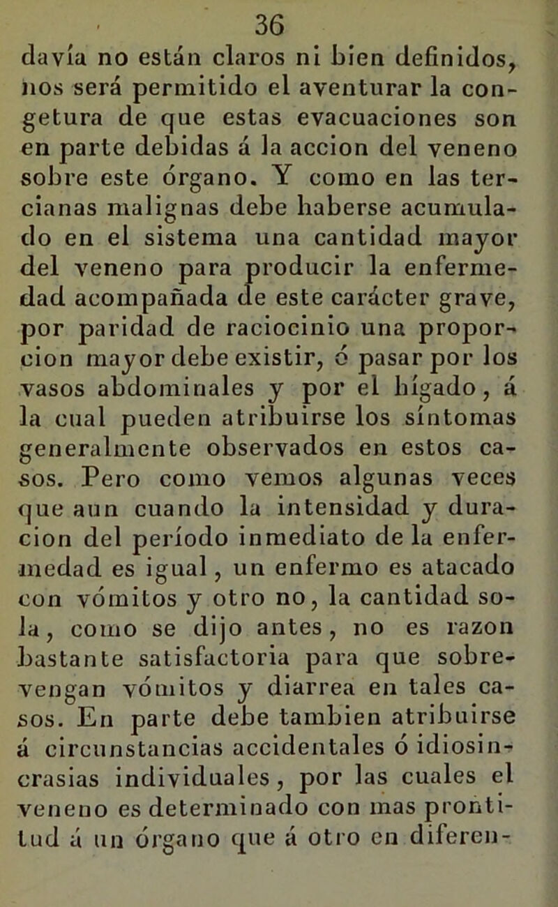 davía no están claros ni bien definidos, nos será permitido el aventurar la con- getura de que estas evacuaciones son en parte debidas á la acción del veneno sobre este órgano. Y como en las ter- cianas malignas debe haberse acumula- do en el sistema una cantidad mayor del veneno para producir la enferme- dad acompañada de este carácter grave, por paridad de raciocinio una propor- ción mayor debe existir, ó pasar por los vasos abdominales y por el hígado, á la cual pueden atribuirse los síntomas generalmente observados en estos ca- sos. Pero como vemos algunas veces que aun cuando la intensidad y dura- ción del período inmediato de la enfer- medad es igual, un enfermo es atacado con vómitos y otro no, la cantidad so- la, como se dijo antes, no es razón bastante satisfactoria para que sobre- vengan vómitos y diarrea en tales ca- sos. En parte debe también atribuirse á circunstancias accidentales ó idiosin- crasias individuales, por las cuales el veneno es determinado con mas pronti- tud á un órgano que á otro en diferen-