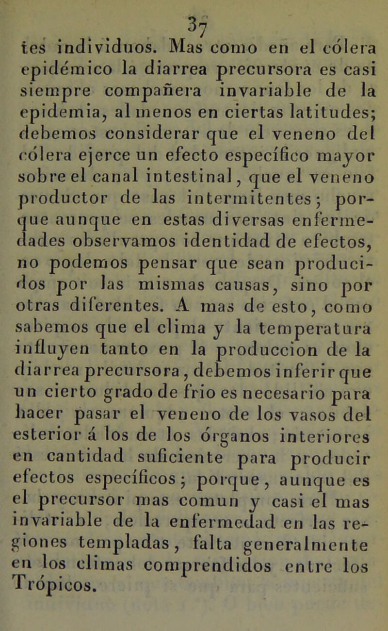 tes individuos. Mas como en el cólera epidémico la diarrea precursora es casi siempre compañera invariable de la epidemia, al menos en ciertas latitudes; debemos considerar que el veneno del cólera ejerce un efecto específico mayor sobre el canal intestinal, que el veneno productor de las intermitentes; por- que aunque en estas diversas enferme- dades observamos identidad de efectos, no podemos pensar que sean produci- dos por las mismas causas, sino por otras diferentes. A mas de esto, como sabemos que el clima y la temperatura influyen tanto en la producción de la diarrea precursora , debemos inferir que un cierto grado de frió es necesario para hacer pasar el veneno de los vasos del esterior á los de los órganos interiores en cantidad suficiente para producir efectos específicos; porque, aunque es el precursor mas común y casi el mas invariable de la enfermedad en las re- giones templadas, falta generalmente en los climas comprendidos entre los Trópicos.