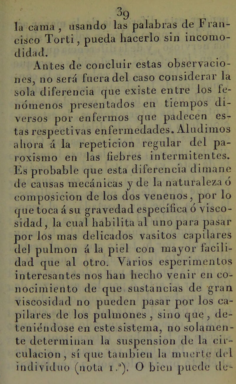 Iii cama, usando las palabras de Fran- cisco Torti, pueda hacerlo sin incomo- tlidad. Antes de concluir estas observacio- nes, no será fuera del caso considerar la sola diferencia que existe entre los fe- nómenos presentados en tiempos di- versos por enfermos que padecen es- tas respectivas enfermedades. Aludimos ahora á la repetición regular del pa- roxismo en las fiebres intermitentes. Es probable que esta diferencia dimane de causas mecánicas y de la naturaleza ó composición de los dos venenos, por lo que toca á su gravedad específica ó visco- sidad, la cual habilita al uno para pasar por los mas delicados vasitos capilares del pulmón á la piel con mayor facili- dad que al otro. Varios esperimentos interesantes nos han hecho venir en co- nocimiento de que sustancias de gran viscosidad no pueden pasar por los ca- pilares de los pulmones, sino que, de- tenitíndose en este sistema, no solamen- te determinan la suspensión de la cir- culación, sí que también la muerte del individuo (nota iO bien puede de-
