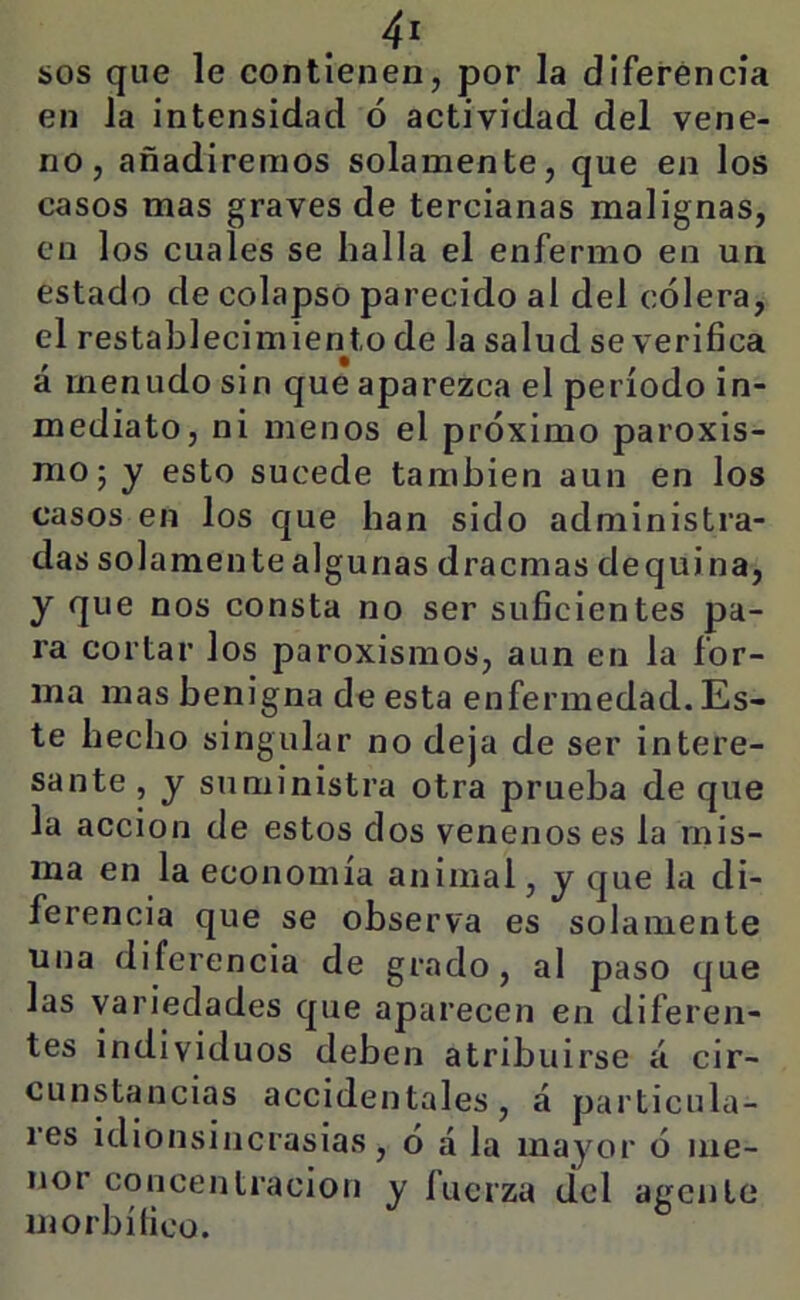 en la intensidad ó actividad del vene- no, añadiremos solamente, que en los casos mas graves de tercianas malignas, en los cuales se halla el enfermo en un estado de colapso parecido al del cólera, el restablecimiento de la salud se verifica á menudo sin que aparezca el período in- mediato, ni menos el próximo paroxis- mo; y esto sucede también aun en los casos en los que han sido administra- das solamente algunas dracmas dequina, y que nos consta no ser suficientes pa- ra cortar los paroxismos, aun en la for- ma mas benigna de esta enfermedad. Es- te hecho singular no deja de ser intere- sante , y suministra otra prueba de que la acción de estos dos venenos es la mis- ma en la economía animal, y que la di- ferencia que se observa es solamente una diferencia de grado, al paso que las variedades que aparecen en diferen- tes individuos deben atribuirse á cir- cunstancias accidentales, á particula- res idionsincrasias, ó á la mayor ó me- nor concentración y íucrza del agente morbífico.