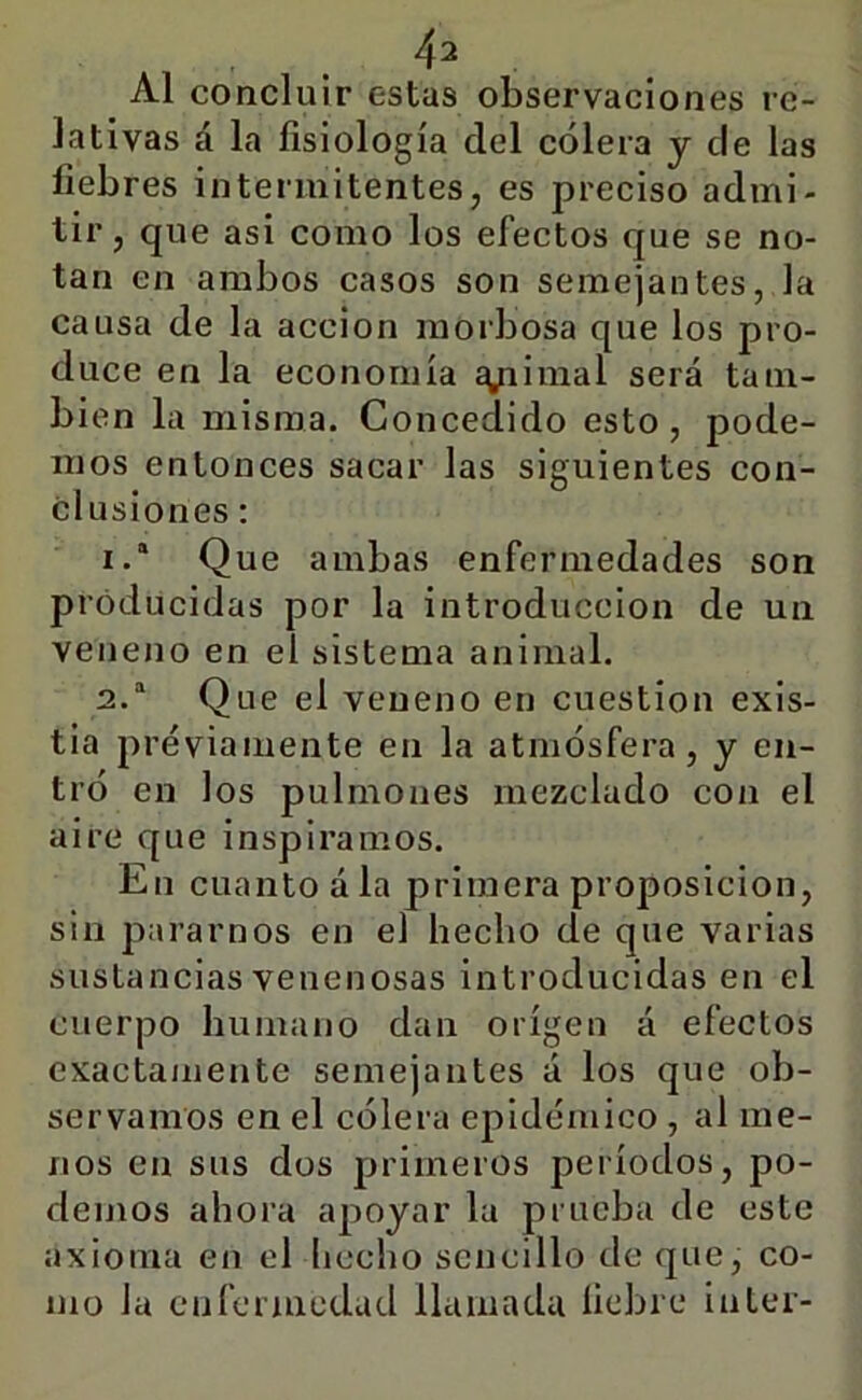 Al concluir estas observaciones re- lativas á la fisiología del cólera y de las fiebres intermitentes, es preciso admi- tir, que asi como los efectos que se no- tan en ambos casos son semejantes, la causa de la acción morbosa que los pro- duce en la economía ^inial será tam- bién la misma. Concedido esto, pode- mos entonces sacar las siguientes con- clusiones ; 1. ' Que ambas enfermedades son producidas por la introducción de un veneno en el sistema animal. 2. “ Que el veneno en cuestión exis- tía previamente en la atmósfera, y en- tró en los pulmones mezclado con el aire que inspiramos. En cuanto ála primera proposición, sin pararnos en el hecho de que varias sustancias venenosas introducidas en el cuerpo humano dan origen á efectos exactamente semejantes á los que ob- servamos en el cólera epidémico , al me- nos en sus dos primeros períodos, po- demos ahora apoyar la prueba de este axioma en el hecho sencillo de que, co- mo la CMjfermcdad llamada liebre Ínter-