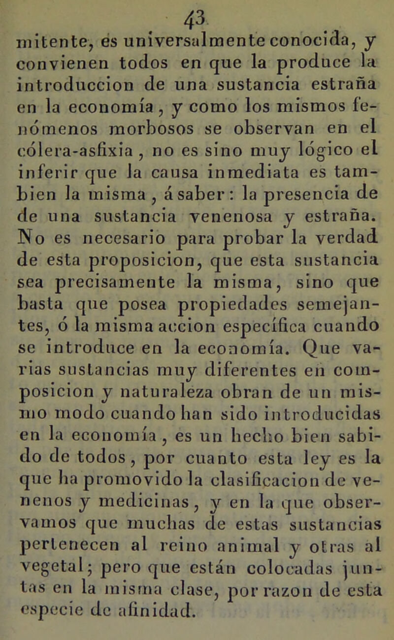iilitentej es uníversalmente conocida, y convienen todos en que la produce la introducción de una sustancia estraña en la economía, y como los mismos fe- nómenos morbosos se observan en el cólera-asfixia , no es sino muy lógico el inferir que la causa inmediata es tam- bién la misma, ásaber: la presencia de de una sustancia venenosa y estraña. No es necesario para probar la verdad de esta proposición, que esta sustancia sea precisamente la misma, sino que basta que posea propiedades semejan- tes, ó la misma acción específica cuando se introduce en la economía. Que va- rias sustancias muy diferentes en com- posición y naturaleza obran de un mis- mo modo cuando han sido introducidas en la economía , es un hecho bien sabi- do de todos, por cuanto esta ley es la que ha promovido la clasificación de ve- nenos y medicinas, y en la que obser- vamos que muchas de estas sustancias pertenecen al reino animal y otras al vegetal; pero que están colocadas jun- tas en la misma clase, por razón de esta especie de afinidad.