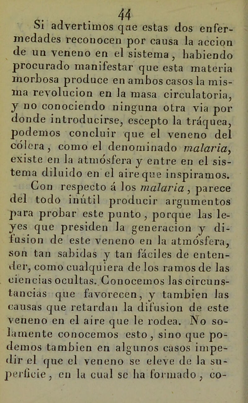Si advertimos qae estas dos enfer- medades reconocen por causa la acción de un veneno en el sistema, habiendo procurado manifestar que esta materia morbosa produce en ambos casos la mis- ma revolución en la masa circulatoria, y no conociendo ninguna otra via por donde introducirse, escepto la tráquea, podemos concluir que el veneno del cólera, como el denominado malaria^ existe en la atmósfera y entre en el sis- tema diluido en el aire que inspiramos. Con respecto á los malaria , parece del todo inútil producir argumentos para probar este punto, porque las le- yes que presiden la generación y di- lusion de este veneno en la atmósfera, son tan sabidas y tan fáciles de enten- der, como cualquiera délos ramos de las ciencias ocultas. Conocemos las circuns- tancias que favorecen, y también las causas que retardan la difusión de este veneno en el aire que le rodea. INo so- lamente conocemos esto, sino que po- demos también en algunos casos inipe- «lir el que el veneno se eleve de la su- peilicie, en la cual se ha formado, co-