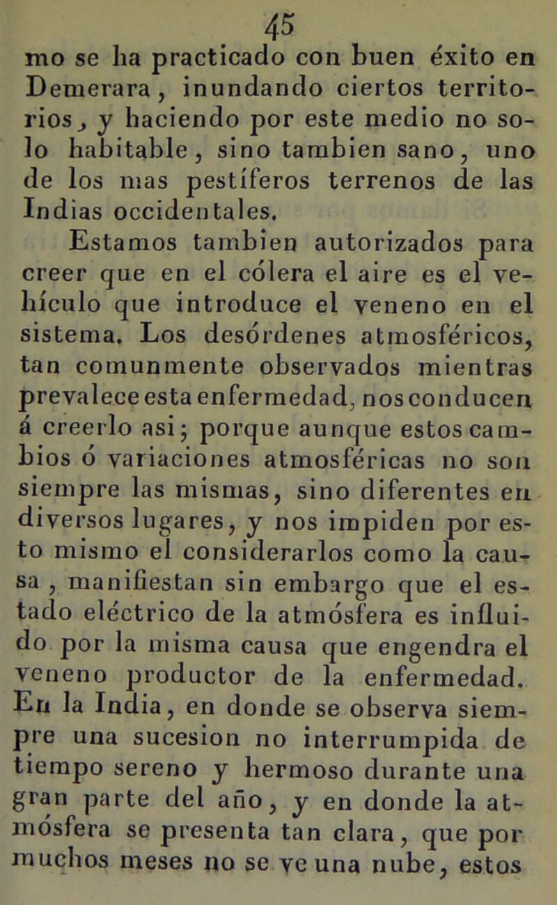 mo se ha practicado con buen éxito en Demerara, inundando ciertos territo- rios j y haciendo por este medio no so- lo habitable, sino también sano, uno de los mas pestíferos terrenos de las Ind ias occidentales. Estamos también autorizados para creer que en el cólera el aire es el ve- hículo que introduce el veneno en el sistema. Los desórdenes atmosféricos, tan comunmente observados mientras prevalece esta enfermedad, nos conducen á creerlo asi; porque aunque estos cam- bios ó variaciones atmosféricas no son siempre las mismas, sino diferentes en diversos lugares, y nos impiden por es- to mismo el considerarlos como la cau- sa , manifiestan sin embargo que el es- tado eléctrico de la atmósfera es influi- do por la misma causa que engendra el veneno productor de la enfermedad. En la India, en donde se observa siem- pre una sucesión no interrumpida de tiempo sereno y hermoso durante una gran parte del año, y en donde la at- mósfera se presenta tan clara, que por muchos meses no se ve una nube, estos