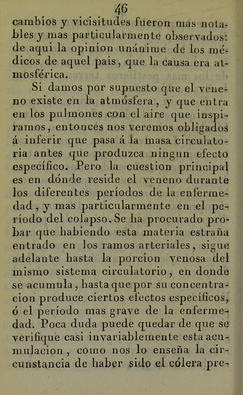 ... cambios y vicisitudes fueron mas nota- bles y mas particularmente observados; de aqui la opinión unánime de los me'- dicos de aquel pais, que la causa era at- mosférica. Si damos por supuesto que el vene- no existe en la atmósfera, y que entra en los pulmones con el aire que inspi- ramos, entonces nos veremos obligados á inferir que pasa á la masa circulato- ria antes que produzca ningún efecto específico. Pero la cuestión principal es en dónde reside el veneno durante los diferentes períodos de la enferme- dad, y mas particularmente en el pe- ríodo del colapso. Se ha procurado pro- bar que habiendo esta materia estraña entrado en los ramos arteriales, sigue adelante hasta la porción venosa del mismo sistema circulatorio, en donde se acumula, hasta que por su concentra- ción produce ciertos efectos específicos, ó el período mas grave de la enferme- dad. Poca duda puede quedar de que se verifique casi invariablemente esta acu- mulación , como nos lo enseña la cir- cunstancia de haber sido el cólera pre-