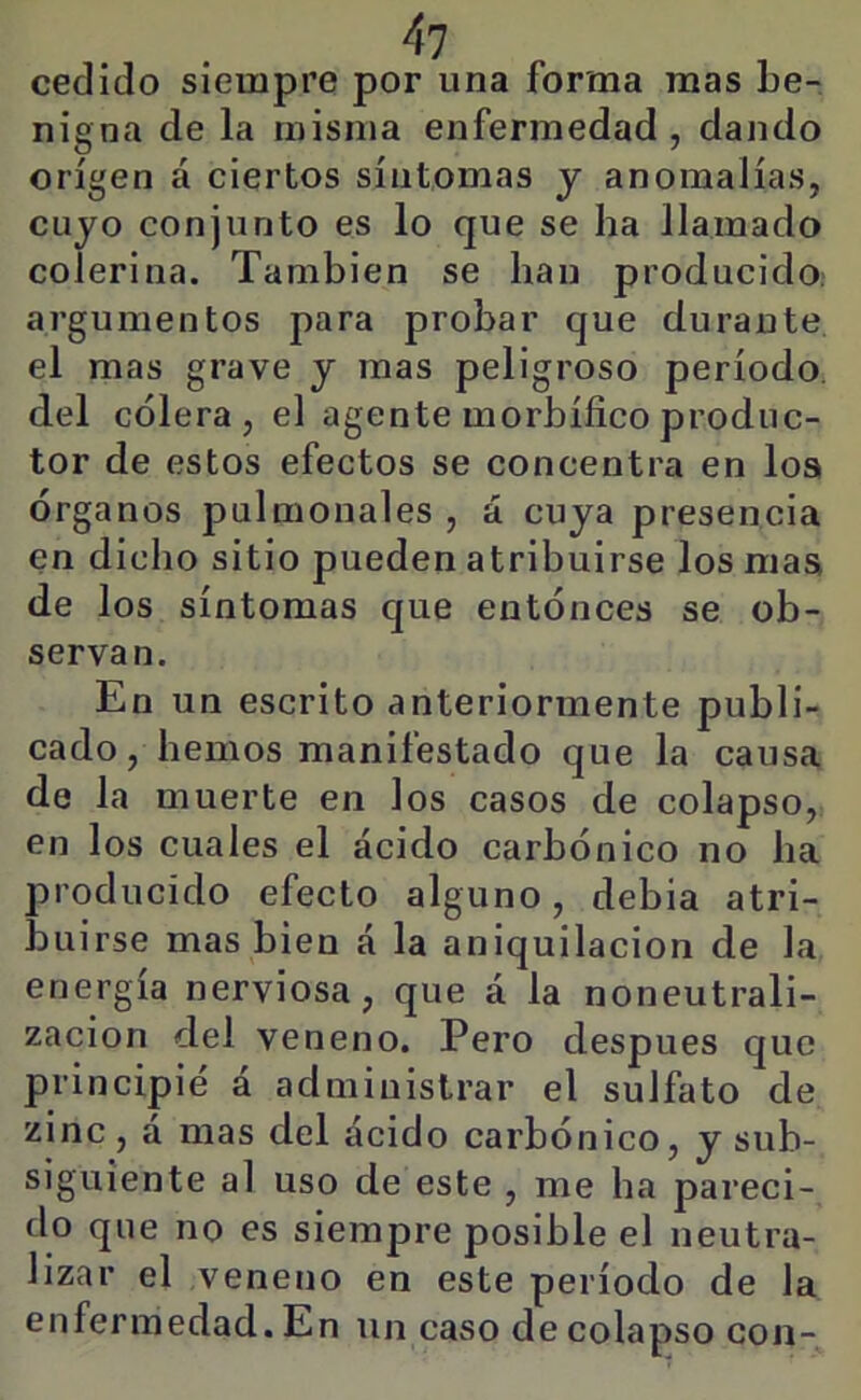 cedido siempre por una forma mas be- nigna de la misma enfermedad, dando origen á ciertos síntomas y anomalías, cuyo conjunto es lo que se ha llamado colerina. También se han producido, argumentos para probar que durante el mas grave y mas peligroso período, del cólera, el agente morbífico produc- tor de estos efectos se concentra en loa órganos pulmonales , á cuya presencia en dicho sitio pueden atribuirse los maa de los síntomas que entónces se ob- servan. En un escrito anteriormente publi- cado, hemos manifestado que la causa de la muerte en los casos de colapso, en los cuales el ácido carbónico no ha producido efecto alguno, debia atri- buirse mas bien á la aniquilación de la energía nerviosa, que á la noneutrali- zacion del veneno. Pero después que principié á administrar el sulfato de zinc, a mas del ácido carbónico, y sub- siguiente al uso de este , me ha pareci- do que no es siempre posible el neutra- lizar el veneno en este período de la enfermedad. En un caso de colapso con-