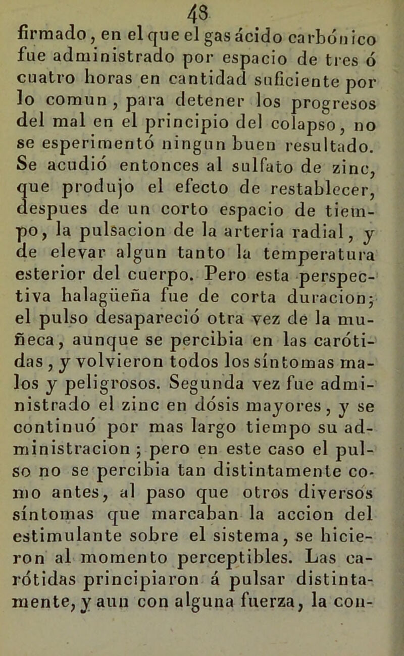 firmado, en el que el gas ácido carbónico fue administrado por espacio de tres ó cuatro horas en cantidad suficiente pol- lo común, para detener los progresos del mal en el principio del colapso, no se esperimentó ningún buen resultado. Se acudió entonces al sulfato de zinc, que produjo el efecto de restablecer, después de un corto espacio de tiem- po, la pulsación de la arteria radial, y de elevar algún tanto la temperatura esterior del cuerpo. Pero esta perspec- tiva halagüeña fue de corta duración; el pulso desapareció otra vez de la mu- ñeca, aunque se percibía en las caróti- das , y volvieron todos los síntomas ma- los y peligrosos. Segunda vez fue admi- nistrado el zinc en dósis mayores, y se continuó por mas largo tiempo su ad- ministración ; pero en este caso el pul- so no se percibía tan distintamente co- mo antes, al paso que otros diversos síntomas que marcaban la acción del estimulante sobre el sistema, se hicie- ron al momento perceptibles. Las ca- rótidas principiaron á pulsar distinta- mente, y aun con alguna fuerza, la con-