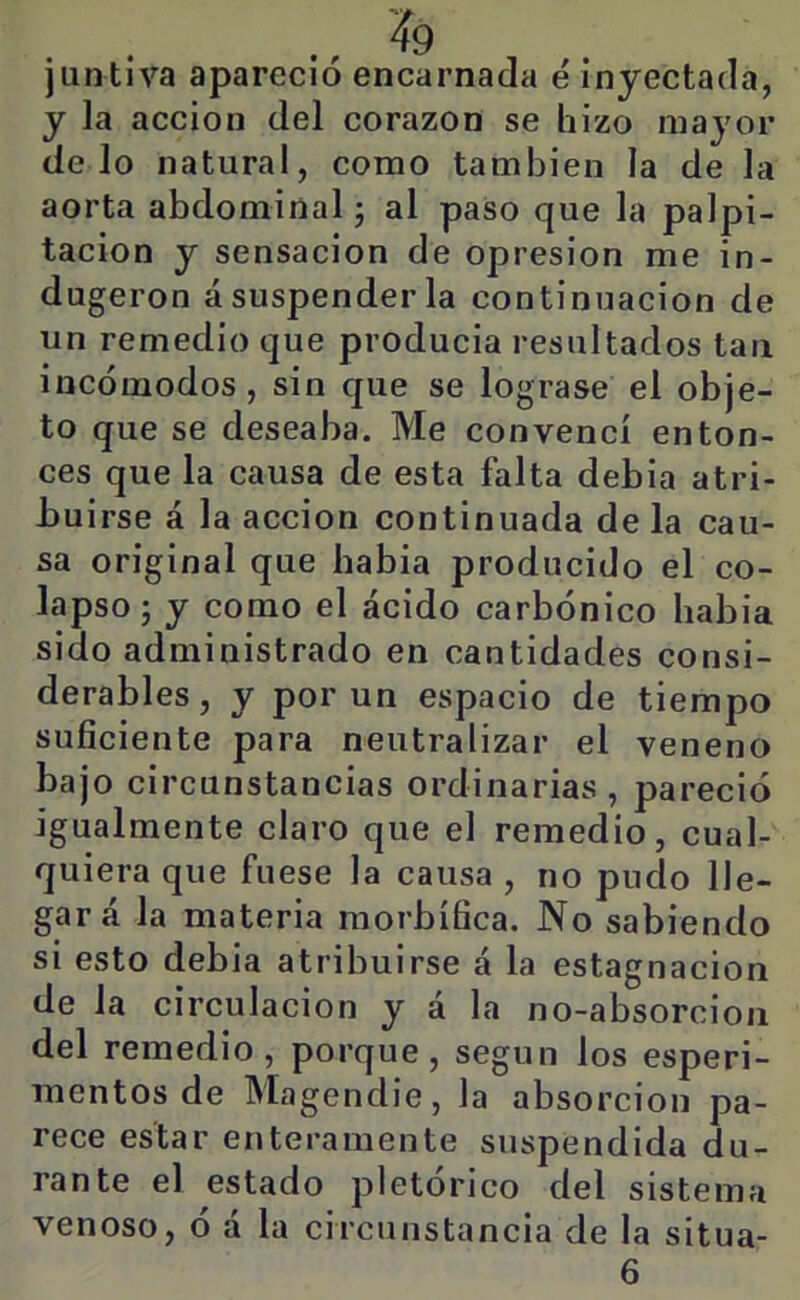 juntlva apareció encarnada é inyectada, y la acción del corazón se hizo mayor délo natural, como también la de la aorta abdominal j al paso que la palpi- tación y sensación de opresión me in- dugeron á suspender la continuación de un remedio que producía resultados tan incómodos, sin que se lograse el obje- to que se deseaba. Me convencí enton- ces que la causa de esta falta debia atri- buirse á la acción continuada de la cau- sa original que habla producido el co- lapso j y como el ácido carbónico habla sido administrado en cantidades consi- derables , y por un espacio de tiempo suficiente para neutralizar el veneno bajo circunstancias ordinarias , pareció igualmente claro que el remedio, cual- quiera que fuese la causa , no pudo lle- gar á la materia morbífica. No sabiendo si esto debia atribuirse á la estagnación de la circulación y á la no-absorcioii del remedio, porque, según los esperi- mentos de Magendie, la absorción pa- rece estar enteramente suspendida du- rante el estado pictórico del sistema venoso, ó á la circunstancia de la situa- 6