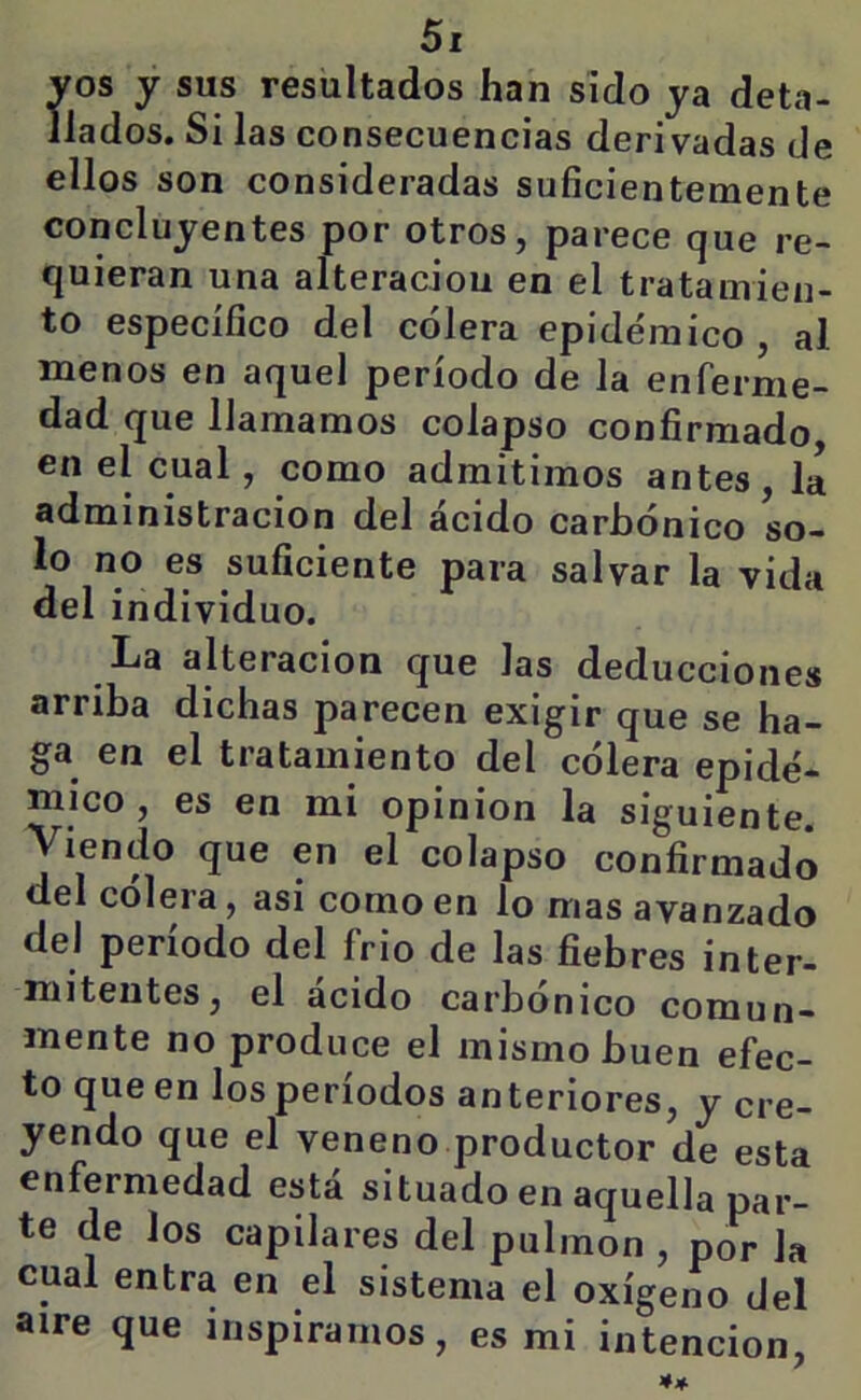 vos y sus resultados han sido ya deta- llados. Si las consecuencias derivadas de ellos son consideradas suficientemente concluyentes por otros, parece que re- quieran una alteraciou en el tratamien- to específico del cólera epidémico , al menos en aquel período de la enferme- dad que llamamos colapso confirmado en el cual, como admitimos antes , li administración del ácido carbónico so- lo no es suficiente para salvar la vida del individuo. La alteración que las deducciones arriba dichas parecen exigir que se ha- ga en el tratamiento del cólera epidé- mico , es en mi opinión la siguiente. Viendo que en el colapso confirmado del colera, asi como en lo mas avanzado del periodo del frió de las fiebres inter- mitentes, el ácido carbónico comun- mente no produce el mismo buen efec- to que en los períodos anteriores, y cre- yendo que el veneno productor de esta enfermedad está situado en aquella par- te de los capilares del pulmón , por la cual entra en el sistema el oxígeno del aire que inspiramos, es mi intención,