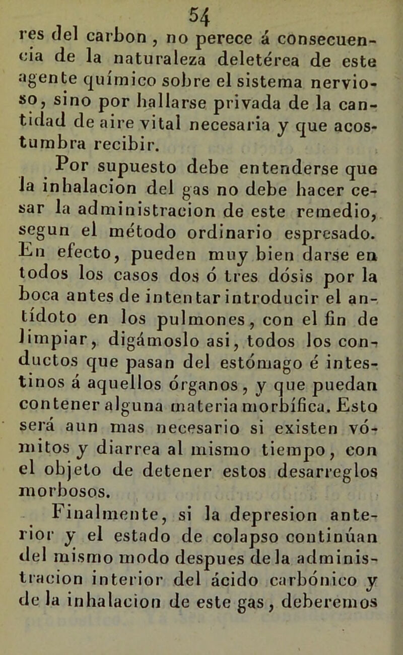 res del carbón , no perece á consecuen- cia de la naturaleza deletérea de este agente químico sobre el sistema nervio- so, sino por hallarse privada de la can- tidad de aire vital necesaria y que acos- tumbra recibir. Por supuesto debe entenderse que Ja inhalación del gas no debe hacer ce- sar la administración de este remedio, según el método ordinario espresado. En efecto, pueden muy bien darse en todos los casos dos ó tres dosis por la boca antes de inten tar introducir el an- tídoto en los pulmones, con el fin de limpiar, digámoslo asi, todos los con-i ductos que pasan del estómago é intes- tinos á aquellos órganos, y que puedan contener alguna materia morbífica. Esto será aun mas necesario si existen vó- mitos y diarrea al mismo tiempo, con el objeto de detener estos desarreglos morbosos. Finalmente, si la depresión ante- rior y el estado de colapso continúan tlel mismo modo después déla adminis- tración interior del ácido carbónico y de la inhalación de este gas, deberemos