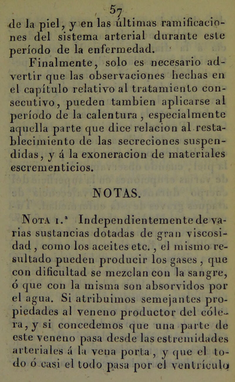 ele la piel, y en las últimas ramificacio- nes del sistema arterial durante este período de la enfermedad. Finalmente, solo es necesario ad- vertir que las observaciones hechas en el capítulo relativo al tratamiento con- secutivo, pueden también aplicarse al período de la calentura , especialmente aquella parte que dice relación al resta- blecimiento de las secreciones suspen- didas, y á la exoneración de materiales escrementicios. NOTAS. Nota i.“ Independientemente de va- rias sustancias dotadas de gran viscosi- dad , como los aceites etc., el mismo re- sultado pueden producir los gases, que con dificultad se mezclan con la sangre, ó que con la misma son absorvidos por el agua. Si atribuimos semejantes pro- piedades al veneno productor del cóle- ra, y si concedemos que una parte de este veneno pasa desde las estremidades arteriales á la vena porta, y (jue el to- do ó casi el todo pasa por el ventrícuhj