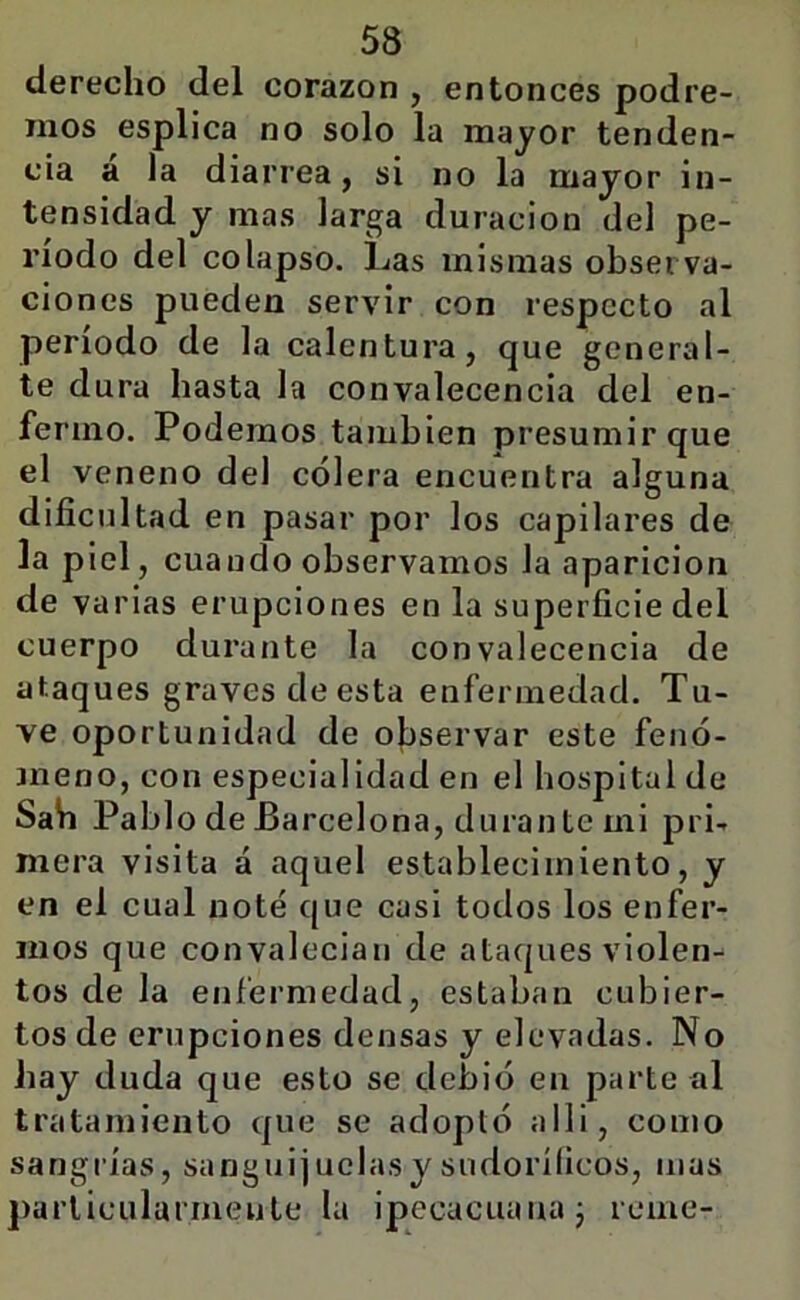 derecho del corazón , entonces podre- mos esplica no solo la mayor tenden- cia a la diarrea, si no la mayor in- tensidad y mas larga duración del pe- ríodo del colapso. Las mismas observa- ciones pueden servir con respecto al período de la calentura, que general- te dura hasta la convalecencia del en- fermo. Podemos también presumir que el veneno del cólera encuentra alguna dificultad en pasar por los capilares de la piel, cuando observamos la aparición de varias erupciones en la superficie del cuerpo durante la convalecencia de ataques graves de esta enfermedad. Tu- ve oportunidad de observar este fenó- meno, con especialidad en el hospital de Sah Pablo de Barcel ona, durante mi pri- mera visita á aquel establecimiento, y en el cual noté que casi todos los enfer- mos que convalecian de ataques violen- tos de la enfermedad, estaban cubier- tos de erupciones densas y elevadas. No hay duda que esto se debió en parte al tratamiento que se adoptó alli, como sangrías, sanguijuelasy sudoríficos, mas j)arlicularinenle la ipecacuana j reme-