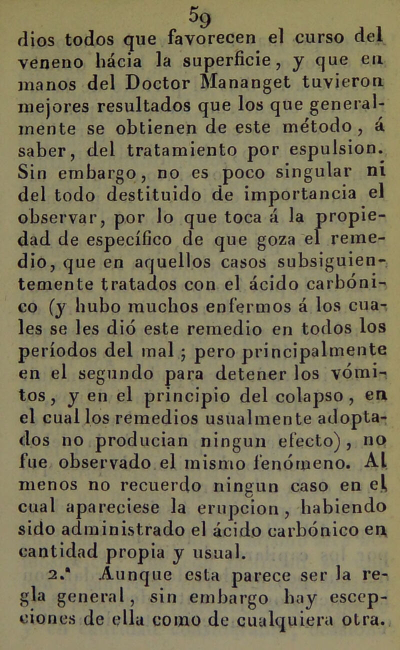 ^9 dios todos que favorecen el curso del veneno hácia la superficie, y que en manos del Doctor Mananget tuvieron mejores resultados que los que general- mente se obtienen de este método, á saber, del tratamiento por espulsion. Sin embargo, no es poco singular ni del todo destituido de importancia el observar, por lo que toca á la propie- dad de específico de que goza el reme- dio, que en aquellos casos subsiguien- temente tratados con el ácido carbóni- co (y hubo muchos enfermos á los cua- les se les dio este remedio en todos los períodos del mal ; pero principalmente en el segundo para detener los vómi- tos, y en el principio del colapso, en el cual los remedios usualmente adopta- dos no producían ningún efecto), no fue observado el mismo fenómeno. Al menos no recuerdo ningún caso en el cual apareciese la erupción, habiendo sido administrado el ácido carbónico en cantidad propia y usual. 2.* Aunque esta parece ser la re- gla general, sin embargo hay esccp- ciones de ella como de cualquiera otra.