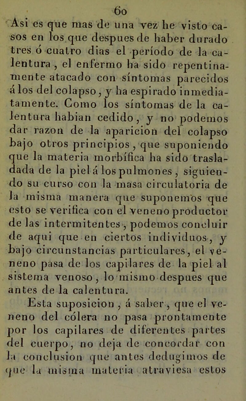 Asi es que mas de una vez he visto ca- sos en los que después de haber durado tres ó cuatro dias el período de la ca- lentura , el enfermo ha sido repentina- mente atacado con síntomas parecidos álos del colapso, y ha espirado inmedia- tamente. Como los síntomas de la ca- lent ura habian cedido, y no podemos dar razón de la aparición del colapso bajo otros principios , que suponiendo que la materia morbífica ha sido trasla- dada de la piel á los pulmones , siguien- do su curso con la masa circulatoria de la misma manei-a que suponemos que esto se verifica con el Veneno productor de 1 as intermitentes , podemos concluir de aqui que en ciertos individuos, y bajo circunstancias particulares, el ve- neno pasa de los capilares de la piel al sistema venoso, lo niismo después que antes de la calentura. Esta suposición , á saber, que el ve- neno del cólera no pasa prontamente por los capilares de diferentes partes del cuerpo, no deja de concordar con la conclusión que antes dediigimos de que la misma materia atraviesa estos
