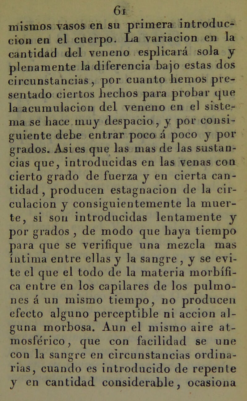 mismos vasos en su primera introduc- ción en el cuerpo. La variación en la cantidad del veneno esplicará sola y plenamente la diferencia bajo estas dos circunstancias, por cuanto hemos pre- sentado ciertos hechos para probar que la acumulación del veneno en el siste- ma se hace muy despacio, y por consi- guiente debe entrar poco á poco y por grados. Asi es que las mas de las sustan- cias que, introducidas en las venas con cierto grado de fuerza y en cierta can- tidad , producen estagnación de la cir- culación y consiguientemente la muer- te, si son introducidas lentamente y por grados , de modo que haya tiempo para que se verifique una mezcla mas íntima entre ellas y la sangre , y se evi- te el que el todo de la materia morbífi- ca entre en los capilares de los pulmo- nes á un mismo tiempo, no producen efecto alguno perceptible ni acción al- guna morbosa. Aun el mismo aire at- mosférico, que con facilidad se une con la sangre en circunstancias ordina- rias, cuando es introducido de repente y en cantidad considerable, ocasiona