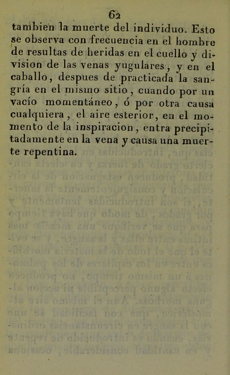 6^2 también la muerte del individuo. Esto se observa con frecuencia en el hombre de resultas de heridas en el cuello y di- visión de las venas yugulares, y en el caballo, después de practicada la san- gría en el mismo sitio, cuando por un vacío momentáneo, ó por otra causa cualquiera, el aire esterior, en el mo- mento de la inspiración, entra precipi- tadamente en la vena y causa una muer- te repentina.