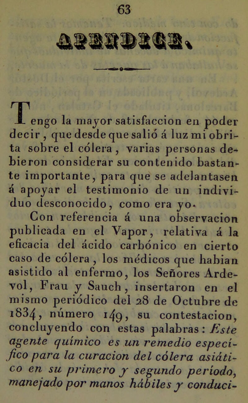 T-^engo la mayor satisfacción en poder decir , que desde que salió á luz mi obri- ta sobre el cólera , varias personas de- bieron considerar su contenido bastan- te importante, para que se adelantasen á apoyar el testimonio de un indivi- duo desconocido, como era yo* Con referencia á una observación publicada en el Vapor, relativa á la eficacia del ácido carbónico en cierto caso de cólera , los médicos que liabian asistido al enfermo, los Señores Arde- vol, Frau y Sauch , insertaron en el mismo periódico del 28 de Octubre de 1834, número 149, su contestación, concluyendo con estas palabras: Este agente químico es un remedio especí- fico para la curación del cólera asiáti- co en su primero j segundo período^ manejado por manos hábiles y conduci-