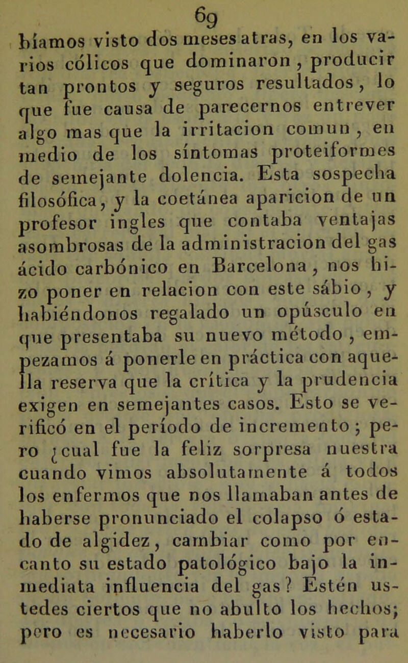 6g biamos visto dos meses atras, en los va- rios cólicos que dominaron, producir tan prontos y seguros resultados, lo que fue causa de parecemos entrever algo mas que la irritación común , en medio de los síntomas proteiformes de semejante dolencia. Esta sospecha filosófica, y la coetánea aparición de un profesor ingles que contaba ventajas asombrosas de la administración del gas ácido carbónico en Barcelona , nos hi- zo poner en relación con este sábio , y habiéndonos regalado un opúsculo en que presentaba su nuevo método , em- pezamos á ponerle en práctica con aque- lla reserva que la crítica y la prudencia exigen en semejantes casos. Esto se ve- rificó en el período de incremento j pe- ro ¿cual fue la feliz sorpresa nuestra cuando vimos absolutamente á todos los enfermos que nos llamaban antes de haberse pronunciado el colapso ó esta- do de algidez, cambiar como por en- canto su estado patológico bajo la in- mediata influencia del gas? Estén us- tedes ciertos que no abulto los hechos; poro es necesario haberlo visto para